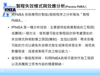 50
製程失效模式與效應分析(Process FMEA )
• 將FMEA 技術應用於製造/組裝程序之分析稱為「製程
FMEA」，
• PFMEA 是一種分析技術，主要提供給負責製造的工程師(
或團隊)一個方法，使其儘可能在製程設計時考慮潛在的
失效模式與相對應之原因(機制)，並加以說明，尋求各種
可能的方式以避免失效模式發生或降低其發生率，減低其
影響程度，或提高製程不良之檢出能力。
• 當發展一製造程序時，利用FMEA表格可提供作為工程師
以及其團隊之思考內容的概要歸納。
 
