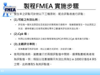 53
製程FMEA 實施步驟
• 發生率之評點可針對以下三種原則，配合評點表進行評點：
• (1).可能之失效比例：
– 評估每一個失效原因在目前設計的製程執行過程中，每幾個會發生一次此原因之
失效，通常根據以往使用或類似零件之數據來評估其失效比例。
• (2).Cpk 值：
– 利用以往類似製程設計之統計製程管制(SPC)所得到之Cpk 值來進行評點。
• (3).主觀評分準則：
– 若無數據可供評估時，則以主觀方式評判，決定評分數。
• 使用評點表時，當數據介於兩個評點值中間時，選擇點數較高者做
為評點值。例：假設以往數據顯示失效比例為1 in 1000分值在4 與5
之間，此時應取5 為其評點值。
 