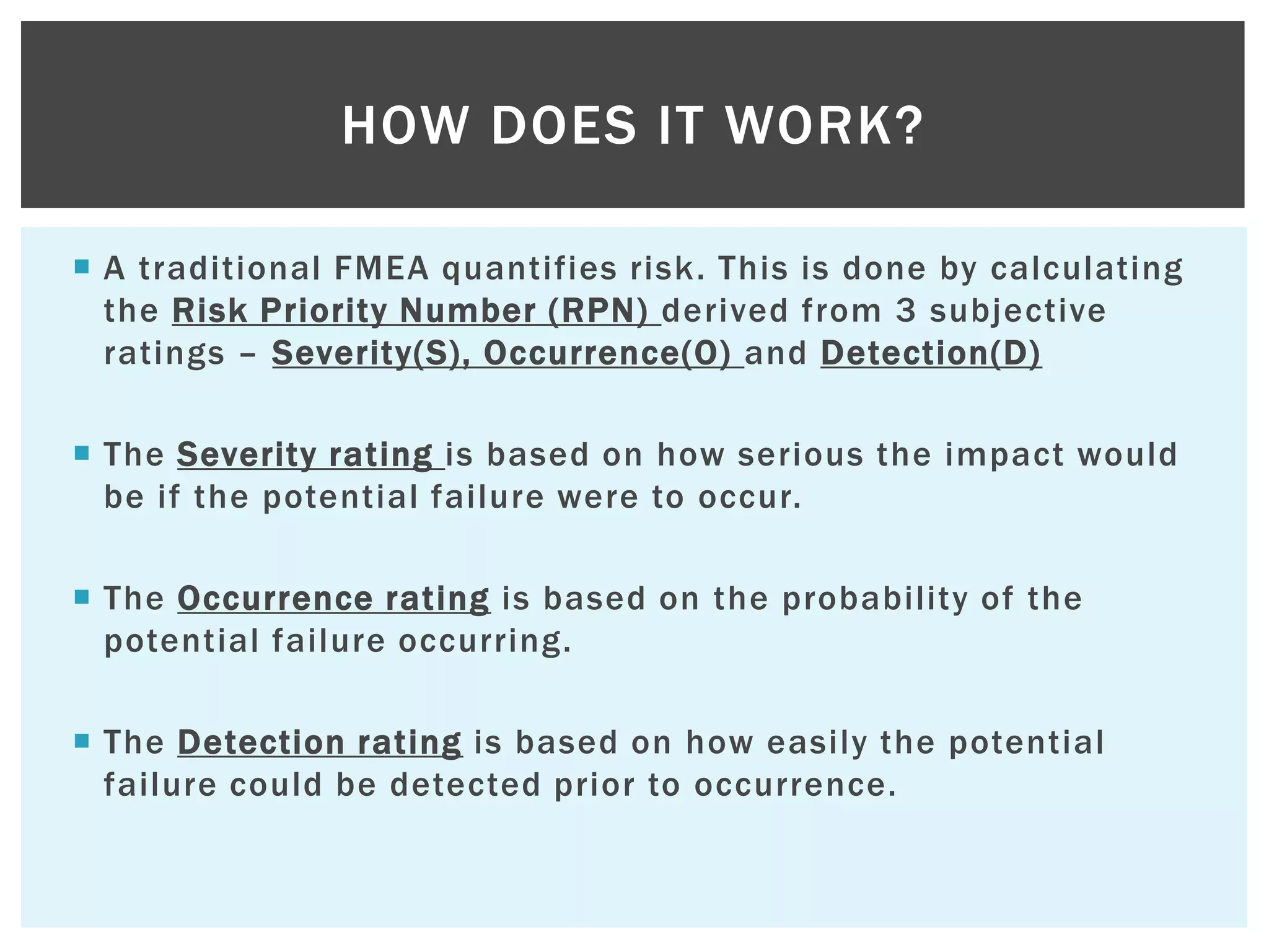  A traditional FMEA quantifies risk. This is done by calculating
the Risk Priority Number (RPN) derived from 3 subjective
ratings – Severity(S), Occurrence(O) and Detection(D)
 The Severity rating is based on how serious the impact would
be if the potential failure were to occur.
 The Occurrence rating is based on the probability of the
potential failure occurring.
 The Detection rating is based on how easily the potential
failure could be detected prior to occurrence.
HOW DOES IT WORK?
 