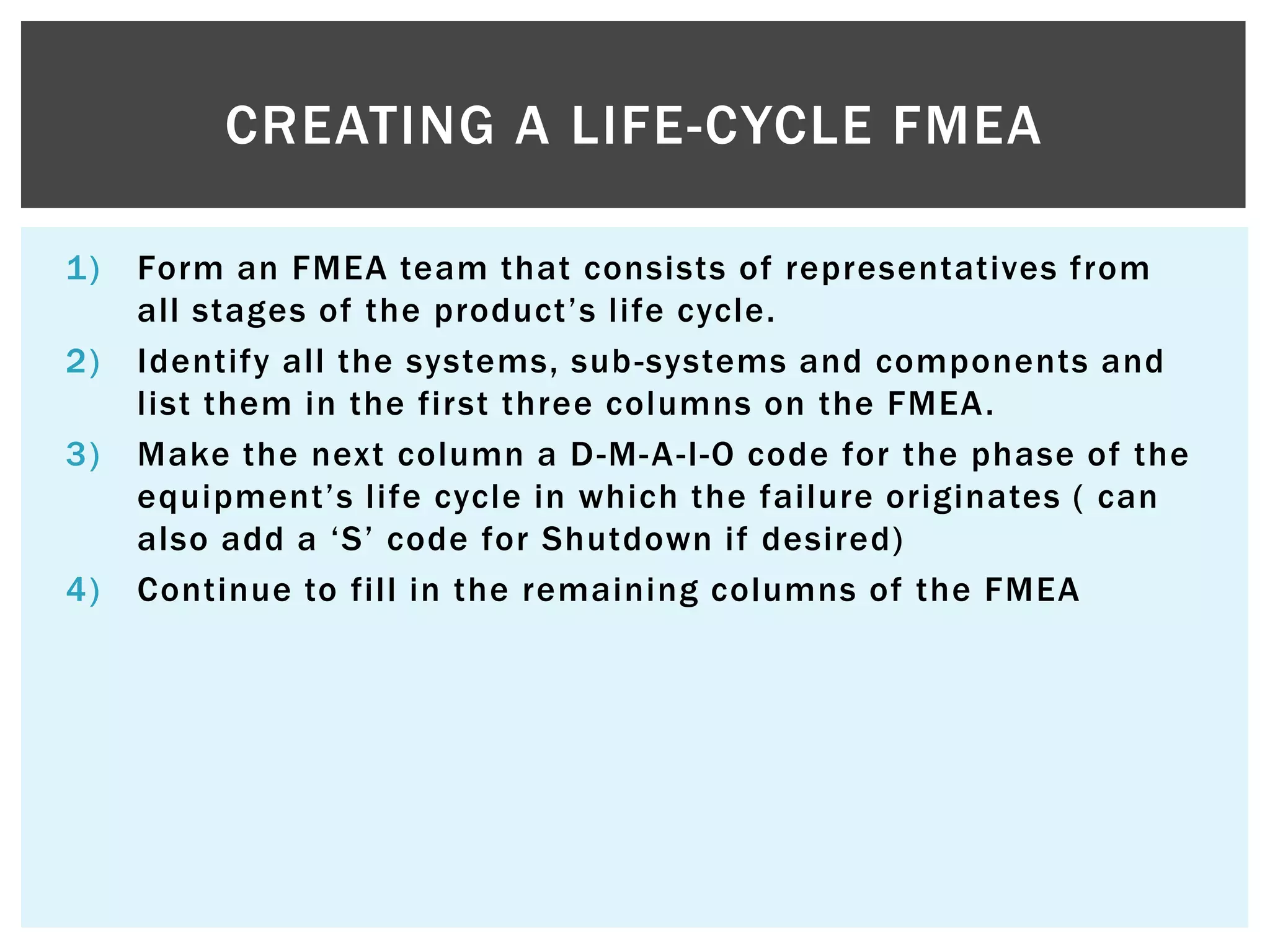 1) Form an FMEA team that consists of representatives from
all stages of the product‟s life cycle.
2) Identify all the systems, sub-systems and components and
list them in the first three columns on the FMEA.
3) Make the next column a D-M-A-I-O code for the phase of the
equipment‟s life cycle in which the failure originates ( can
also add a „S‟ code for Shutdown if desired)
4) Continue to fill in the remaining columns of the FMEA
CREATING A LIFE-CYCLE FMEA
 