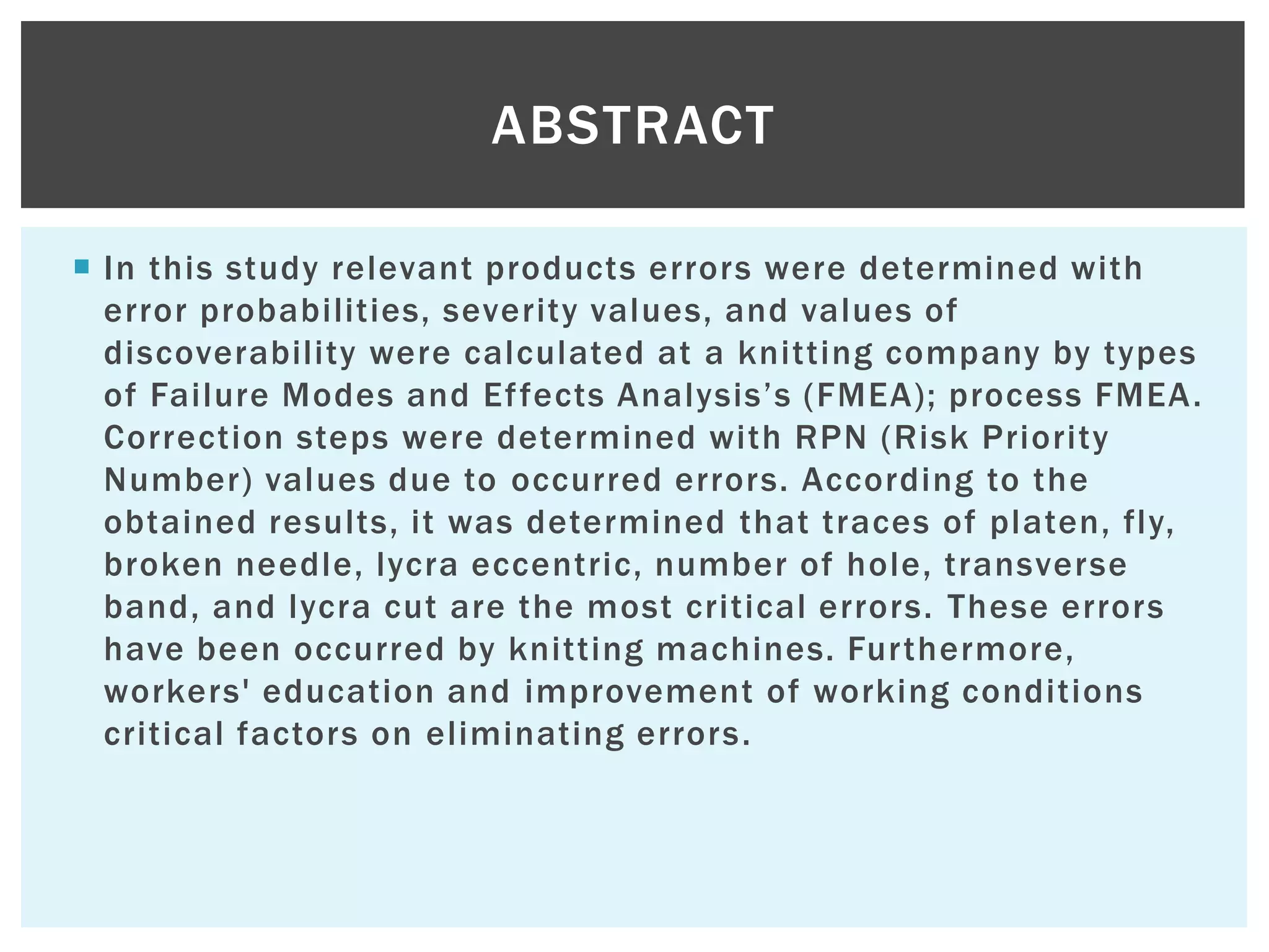  In this study relevant products errors were determined with
error probabilities, severity values, and values of
discoverability were calculated at a knitting company by types
of Failure Modes and Effects Analysis‟s (FMEA); process FMEA.
Correction steps were determined with RPN (Risk Priority
Number) values due to occurred errors. According to the
obtained results, it was determined that traces of platen, fly,
broken needle, lycra eccentric, number of hole, transverse
band, and lycra cut are the most critical errors. These errors
have been occurred by knitting machines. Furthermore,
workers' education and improvement of working conditions
critical factors on eliminating errors.
ABSTRACT
 