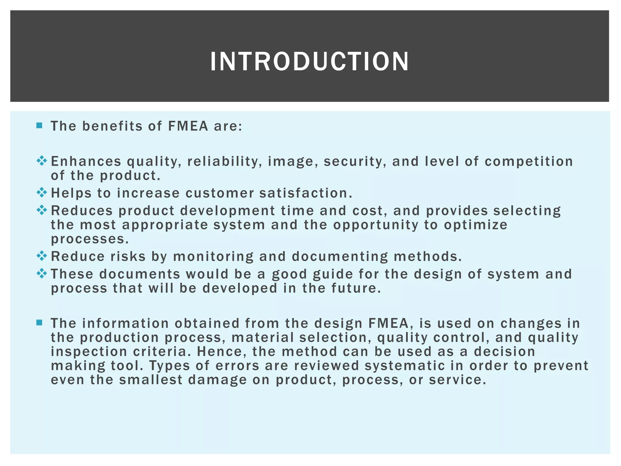  The benefits of FMEA are:
 Enhances quality, reliability, image, security, and level of competition
of the product.
 Helps to increase customer satisfaction.
 Reduces product development time and cost, and provides selecting
the most appropriate system and the opportunity to optimize
processes.
 Reduce risks by monitoring and documenting methods.
 These documents would be a good guide for the design of system and
process that will be developed in the future.
 The information obtained from the design FMEA, is used on changes in
the production process, material selection, quality control, and quality
inspection criteria. Hence, the method can be used as a decision
making tool. Types of errors are reviewed systematic in order to prevent
even the smallest damage on product, process, or service.
INTRODUCTION
 