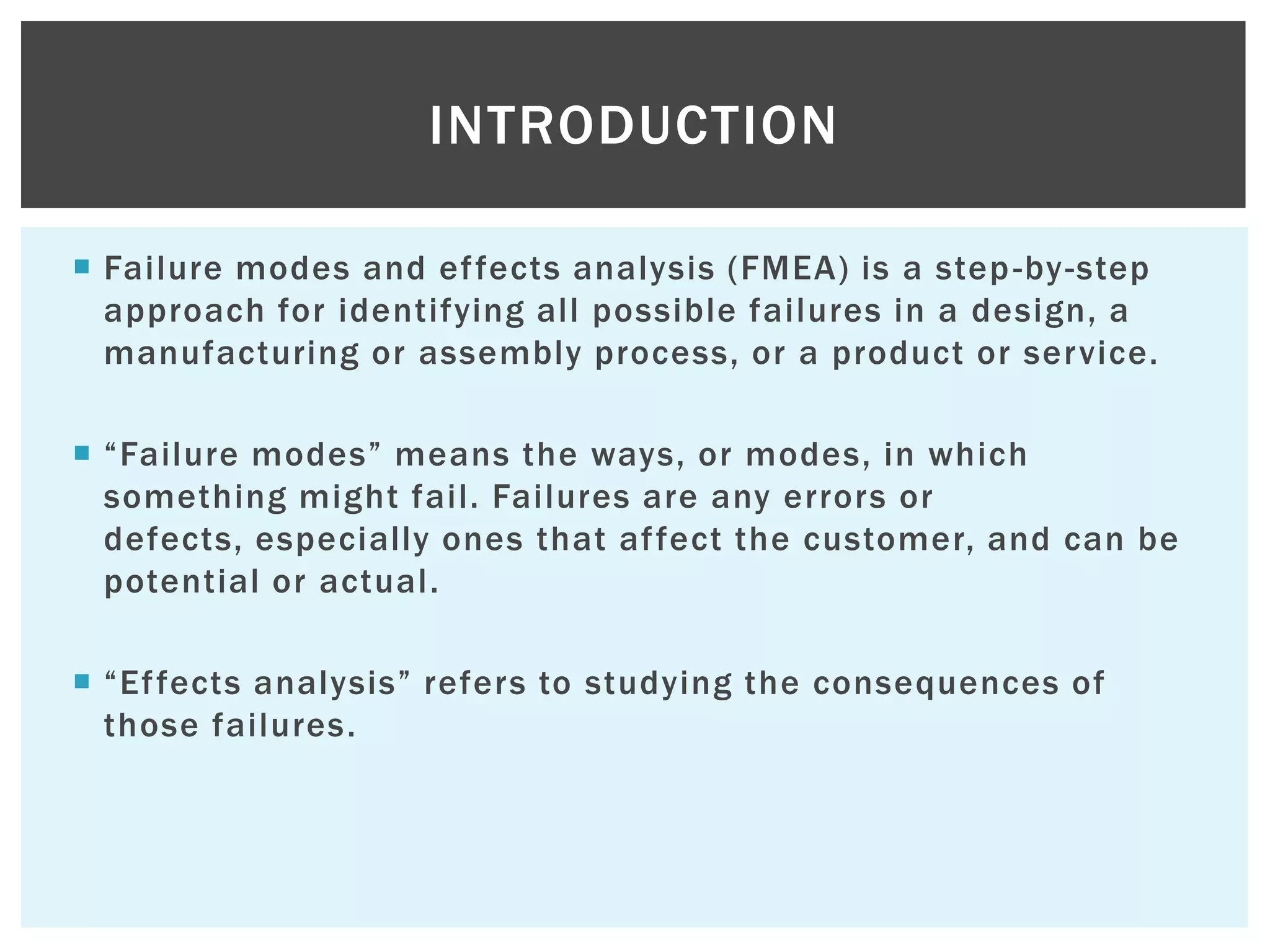  Failure modes and effects analysis (FMEA) is a step-by-step
approach for identifying all possible failures in a design, a
manufacturing or assembly process, or a product or service.
 “Failure modes” means the ways, or modes, in which
something might fail. Failures are any errors or
defects, especially ones that affect the customer, and can be
potential or actual.
 “Effects analysis” refers to studying the consequences of
those failures.
INTRODUCTION
 