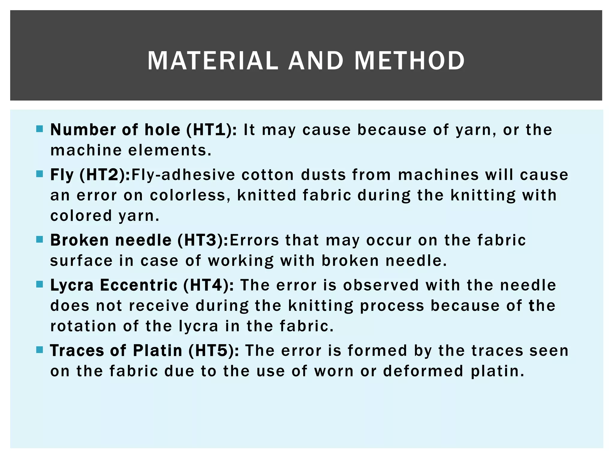  Number of hole (HT1): It may cause because of yarn, or the
machine elements.
 Fly (HT2):Fly-adhesive cotton dusts from machines will cause
an error on colorless, knitted fabric during the knitting with
colored yarn.
 Broken needle (HT3):Errors that may occur on the fabric
surface in case of working with broken needle.
 Lycra Eccentric (HT4): The error is observed with the needle
does not receive during the knitting process because of the
rotation of the lycra in the fabric.
 Traces of Platin (HT5): The error is formed by the traces seen
on the fabric due to the use of worn or deformed platin.
MATERIAL AND METHOD
 