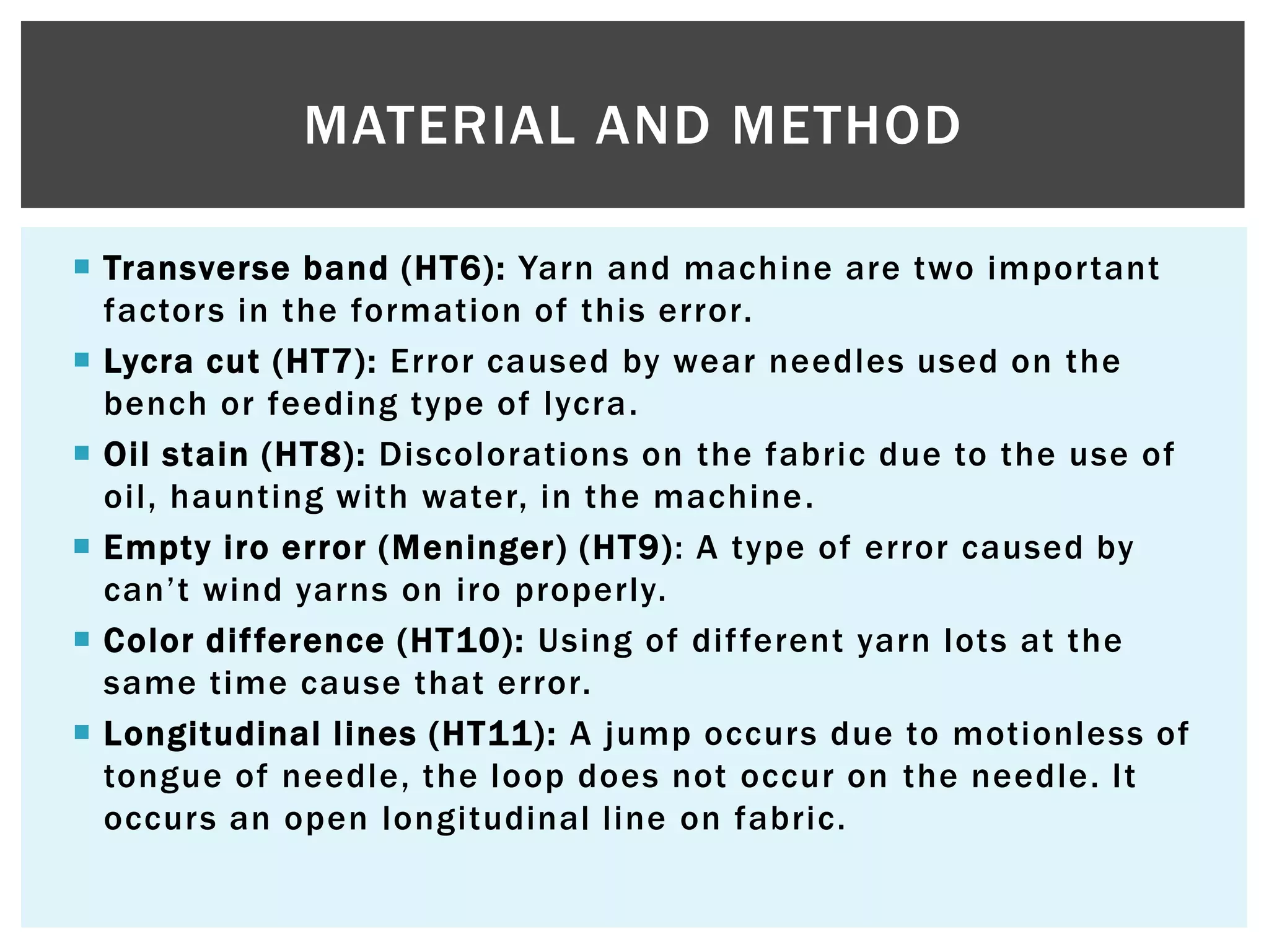  Transverse band (HT6): Yarn and machine are two important
factors in the formation of this error.
 Lycra cut (HT7): Error caused by wear needles used on the
bench or feeding type of lycra.
 Oil stain (HT8): Discolorations on the fabric due to the use of
oil, haunting with water, in the machine.
 Empty iro error (Meninger) (HT9): A type of error caused by
can‟t wind yarns on iro properly.
 Color difference (HT10): Using of different yarn lots at the
same time cause that error.
 Longitudinal lines (HT11): A jump occurs due to motionless of
tongue of needle, the loop does not occur on the needle. It
occurs an open longitudinal line on fabric.
MATERIAL AND METHOD
 