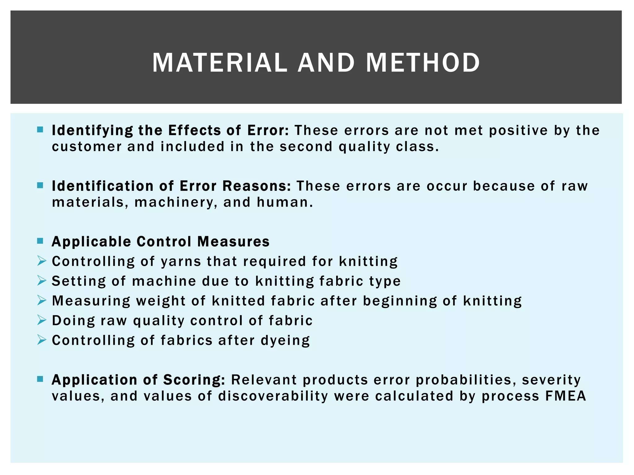  Identifying the Effects of Error: These errors are not met positive by the
customer and included in the second quality class.
 Identification of Error Reasons: These errors are occur because of raw
materials, machinery, and human.
 Applicable Control Measures
 Controlling of yarns that required for knitting
 Setting of machine due to knitting fabric type
 Measuring weight of knitted fabric after beginning of knitting
 Doing raw quality control of fabric
 Controlling of fabrics after dyeing
 Application of Scoring: Relevant products error probabilities, severity
values, and values of discoverability were calculated by process FMEA
MATERIAL AND METHOD
 