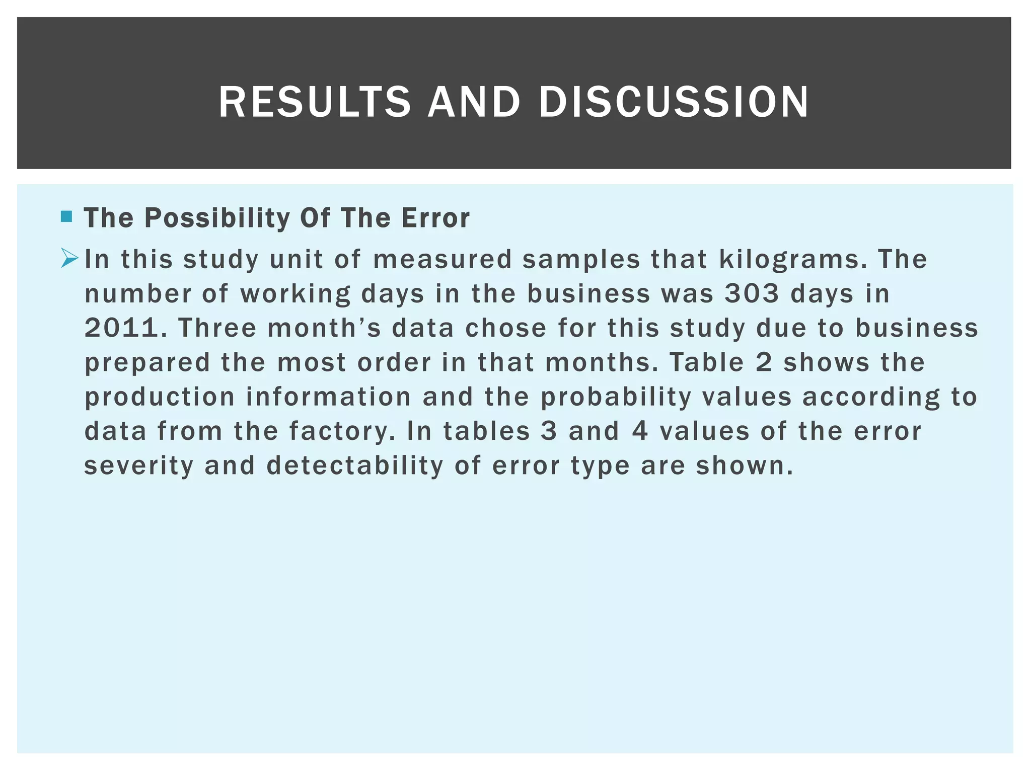  The Possibility Of The Error
In this study unit of measured samples that kilograms. The
number of working days in the business was 303 days in
2011. Three month‟s data chose for this study due to business
prepared the most order in that months. Table 2 shows the
production information and the probability values according to
data from the factory. In tables 3 and 4 values of the error
severity and detectability of error type are shown.
RESULTS AND DISCUSSION
 
