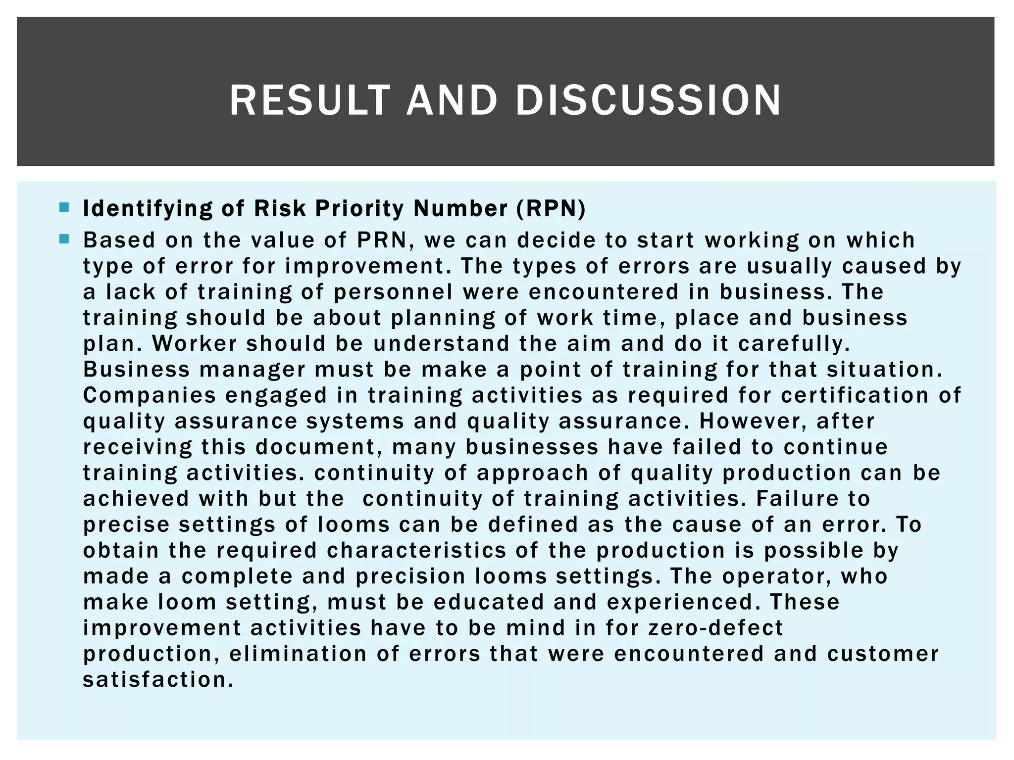  Identifying of Risk Priority Number (RPN)
 Based on the value of PRN, we can decide to start working on which
type of error for improvement. The types of errors are usually caused by
a lack of training of personnel were encountered in business. The
training should be about planning of work time, place and business
plan. Worker should be understand the aim and do it carefully.
Business manager must be make a point of training for that situation.
Companies engaged in training activities as required for certification of
quality assurance systems and quality assurance. However, after
receiving this document, many businesses have failed to continue
training activities. continuity of approach of quality production can be
achieved with but the continuity of training activities. Failure to
precise settings of looms can be defined as the cause of an error. To
obtain the required characteristics of the production is possible by
made a complete and precision looms settings. The operator, who
make loom setting, must be educated and experienced. These
improvement activities have to be mind in for zero-defect
production, elimination of errors that were encountered and customer
satisfaction.
RESULT AND DISCUSSION
 