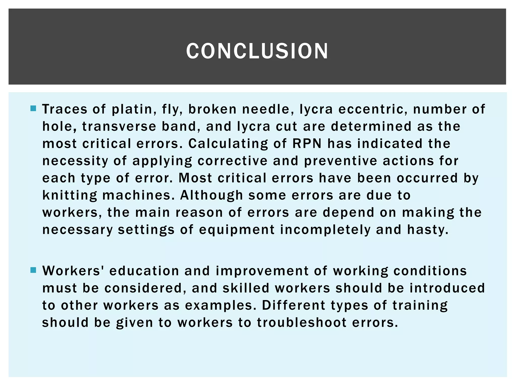  Traces of platin, fly, broken needle, lycra eccentric, number of
hole, transverse band, and lycra cut are determined as the
most critical errors. Calculating of RPN has indicated the
necessity of applying corrective and preventive actions for
each type of error. Most critical errors have been occurred by
knitting machines. Although some errors are due to
workers, the main reason of errors are depend on making the
necessary settings of equipment incompletely and hasty.
 Workers' education and improvement of working conditions
must be considered, and skilled workers should be introduced
to other workers as examples. Different types of training
should be given to workers to troubleshoot errors.
CONCLUSION
 