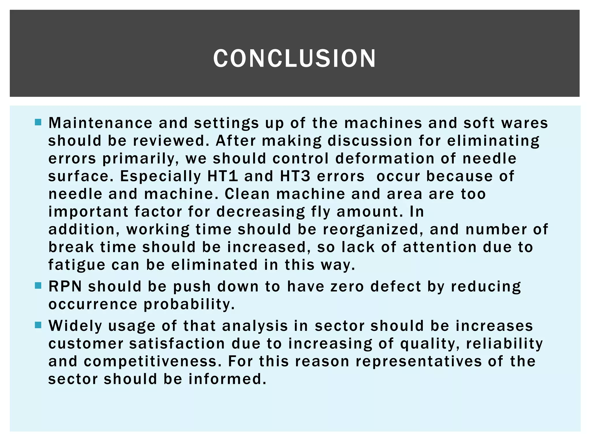  Maintenance and settings up of the machines and soft wares
should be reviewed. After making discussion for eliminating
errors primarily, we should control deformation of needle
surface. Especially HT1 and HT3 errors occur because of
needle and machine. Clean machine and area are too
important factor for decreasing fly amount. In
addition, working time should be reorganized, and number of
break time should be increased, so lack of attention due to
fatigue can be eliminated in this way.
 RPN should be push down to have zero defect by reducing
occurrence probability.
 Widely usage of that analysis in sector should be increases
customer satisfaction due to increasing of quality, reliability
and competitiveness. For this reason representatives of the
sector should be informed.
CONCLUSION
 
