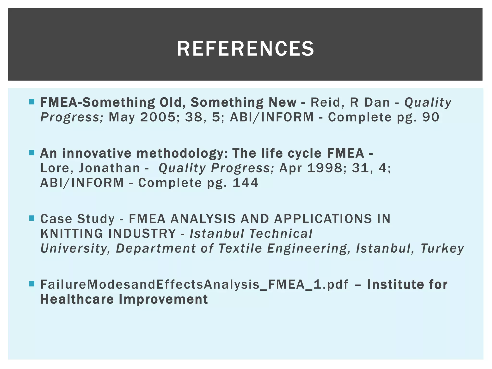  FMEA-Something Old, Something New - Reid, R Dan - Quality
Progress; May 2005; 38, 5; ABI/INFORM - Complete pg. 90
 An innovative methodology: The life cycle FMEA -
Lore, Jonathan - Quality Progress; Apr 1998; 31, 4;
ABI/INFORM - Complete pg. 144
 Case Study - FMEA ANALYSIS AND APPLICATIONS IN
KNITTING INDUSTRY - Istanbul Technical
University, Department of Textile Engineering, Istanbul, Turkey
 FailureModesandEffectsAnalysis_FMEA_1.pdf – Institute for
Healthcare Improvement
REFERENCES
 