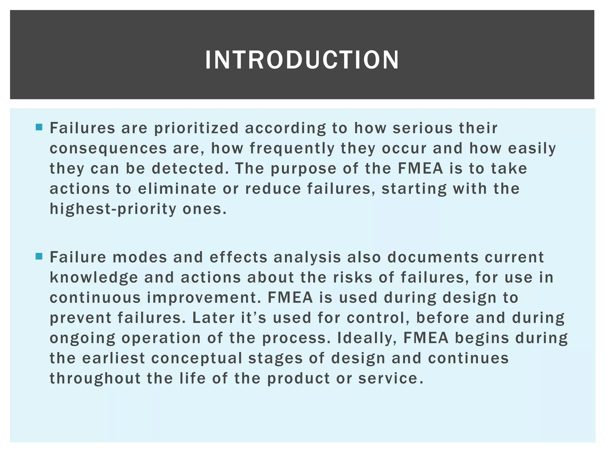  Failures are prioritized according to how serious their
consequences are, how frequently they occur and how easily
they can be detected. The purpose of the FMEA is to take
actions to eliminate or reduce failures, starting with the
highest-priority ones.
 Failure modes and effects analysis also documents current
knowledge and actions about the risks of failures, for use in
continuous improvement. FMEA is used during design to
prevent failures. Later it‟s used for control, before and during
ongoing operation of the process. Ideally, FMEA begins during
the earliest conceptual stages of design and continues
throughout the life of the product or service.
INTRODUCTION
 
