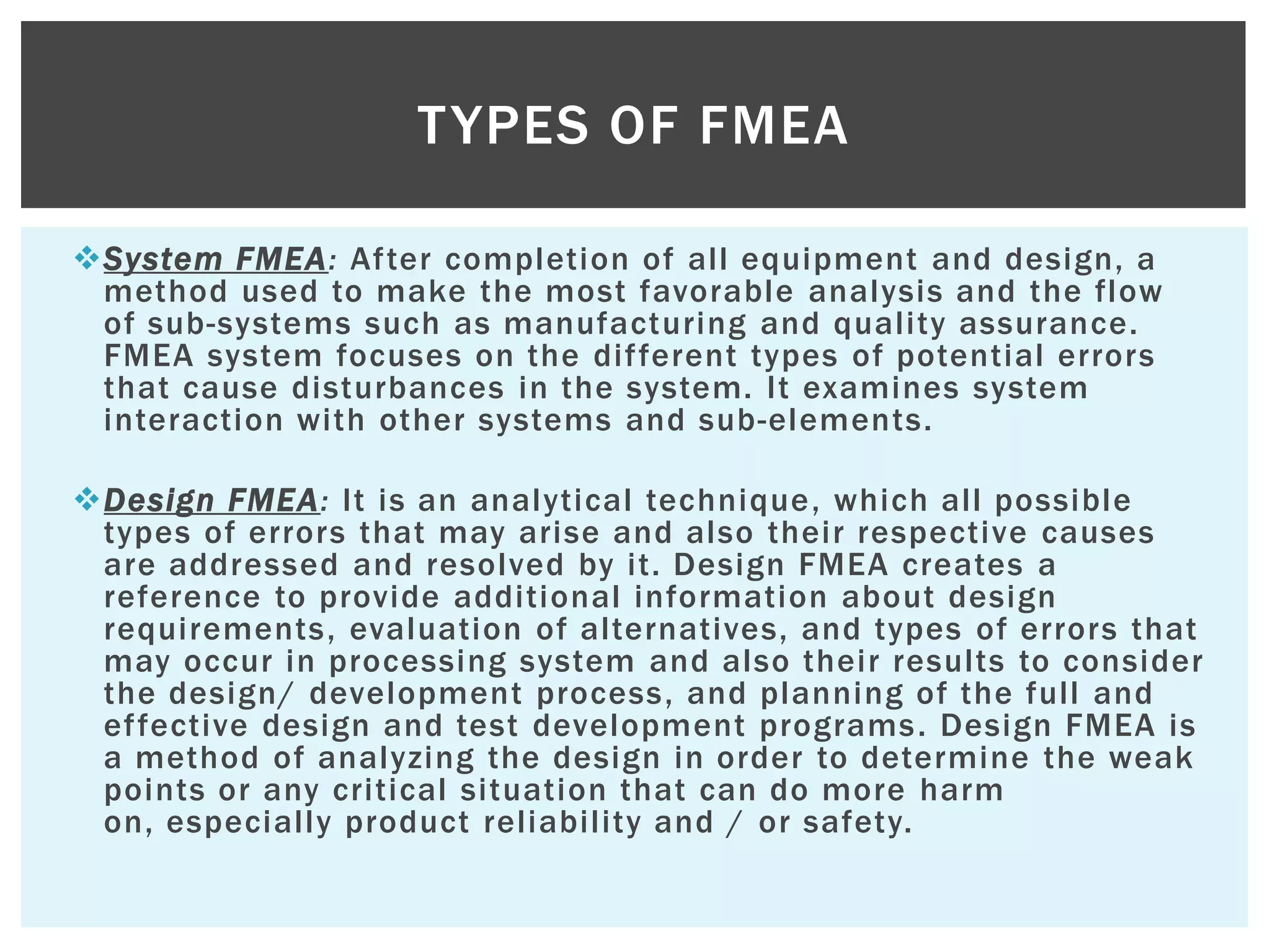 System FMEA: After completion of all equipment and design, a
method used to make the most favorable analysis and the flow
of sub-systems such as manufacturing and quality assurance.
FMEA system focuses on the different types of potential errors
that cause disturbances in the system. It examines system
interaction with other systems and sub-elements.
Design FMEA: It is an analytical technique, which all possible
types of errors that may arise and also their respective causes
are addressed and resolved by it. Design FMEA creates a
reference to provide additional information about design
requirements, evaluation of alternatives, and types of errors that
may occur in processing system and also their results to consider
the design/ development process, and planning of the full and
effective design and test development programs. Design FMEA is
a method of analyzing the design in order to determine the weak
points or any critical situation that can do more harm
on, especially product reliability and / or safety.
TYPES OF FMEA
 