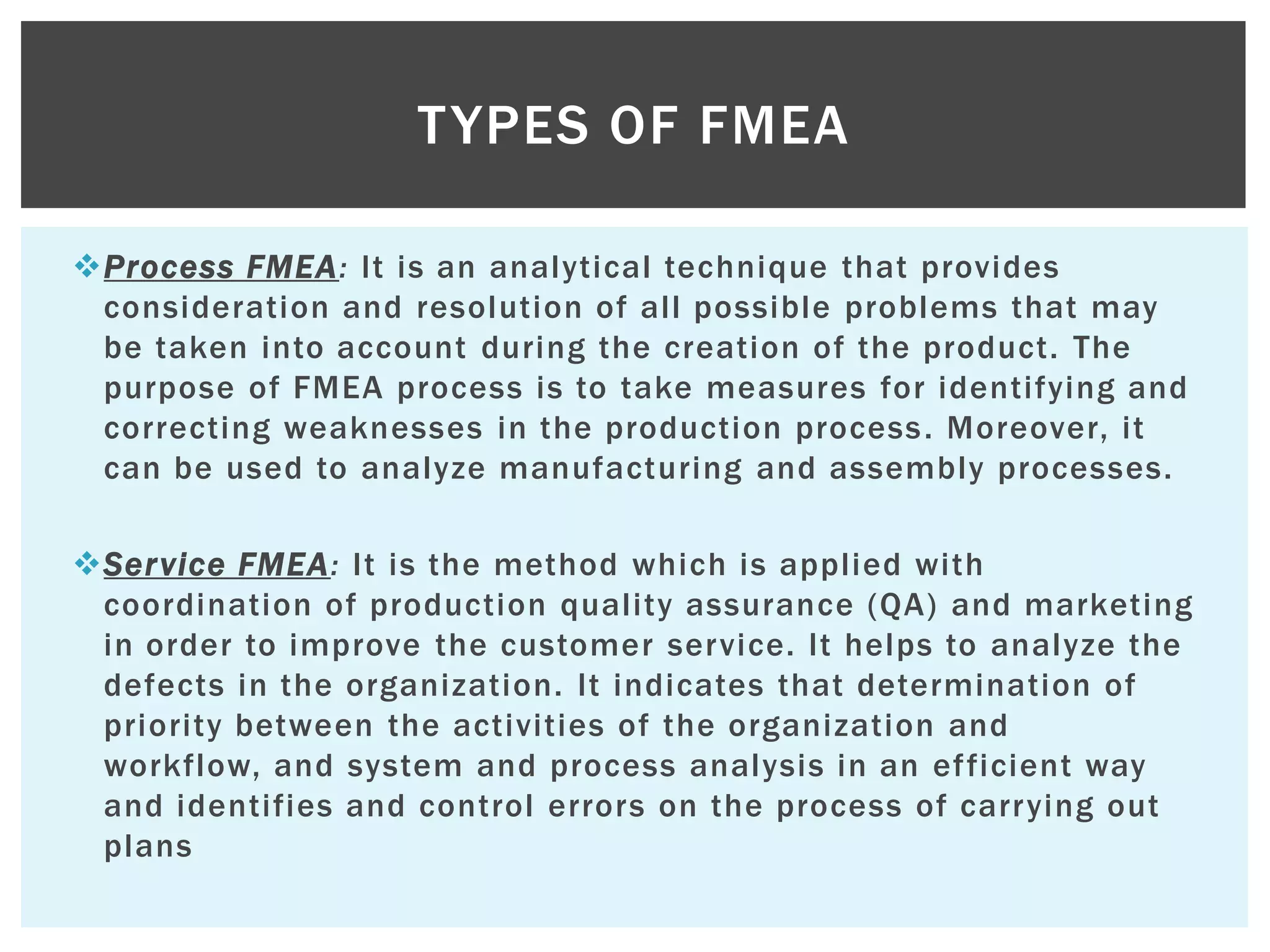 Process FMEA: It is an analytical technique that provides
consideration and resolution of all possible problems that may
be taken into account during the creation of the product. The
purpose of FMEA process is to take measures for identifying and
correcting weaknesses in the production process. Moreover, it
can be used to analyze manufacturing and assembly processes.
Service FMEA: It is the method which is applied with
coordination of production quality assurance (QA) and marketing
in order to improve the customer service. It helps to analyze the
defects in the organization. It indicates that determination of
priority between the activities of the organization and
workflow, and system and process analysis in an efficient way
and identifies and control errors on the process of carrying out
plans
TYPES OF FMEA
 