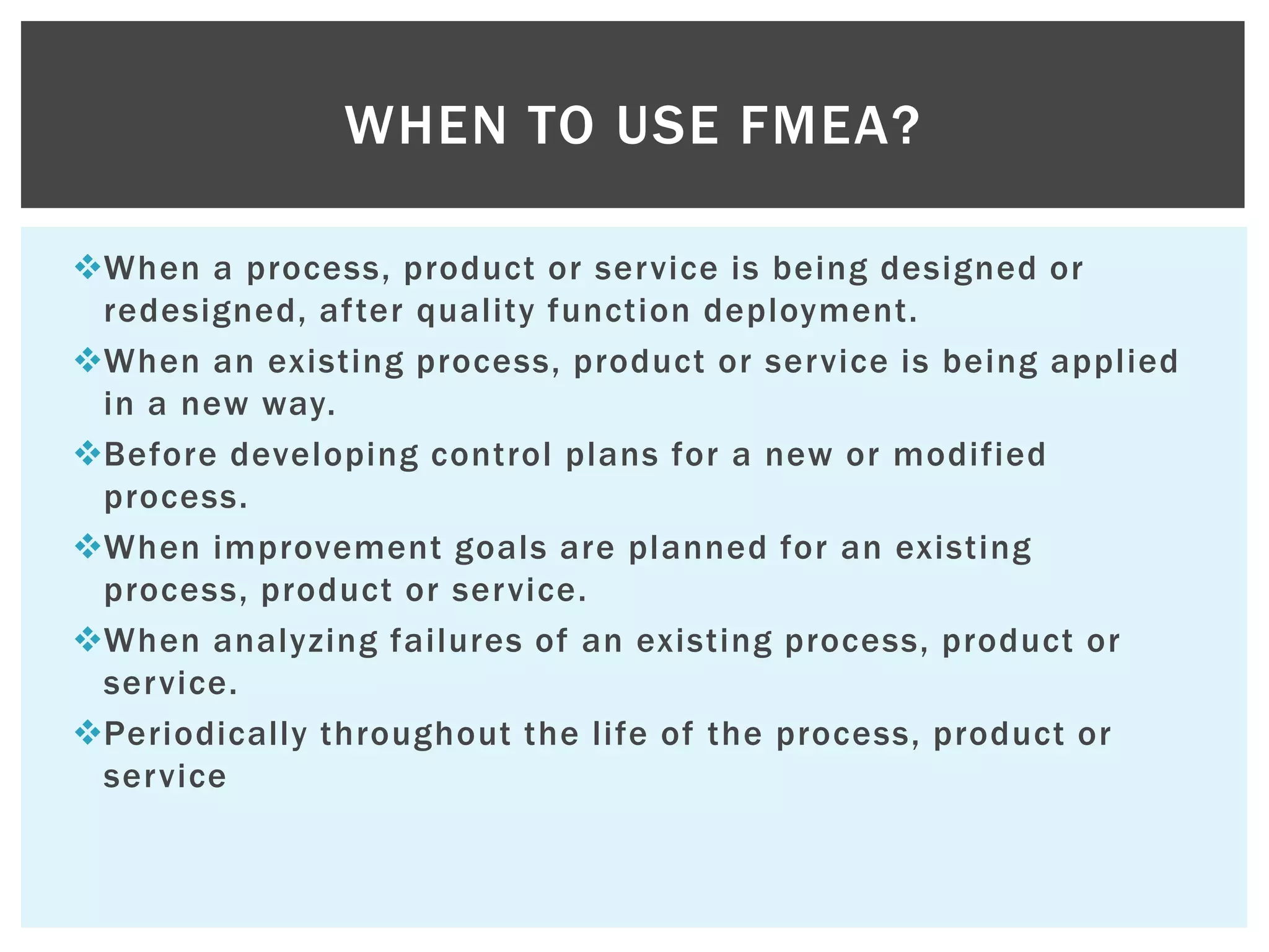 When a process, product or service is being designed or
redesigned, after quality function deployment.
When an existing process, product or service is being applied
in a new way.
Before developing control plans for a new or modified
process.
When improvement goals are planned for an existing
process, product or service.
When analyzing failures of an existing process, product or
service.
Periodically throughout the life of the process, product or
service
WHEN TO USE FMEA?
 