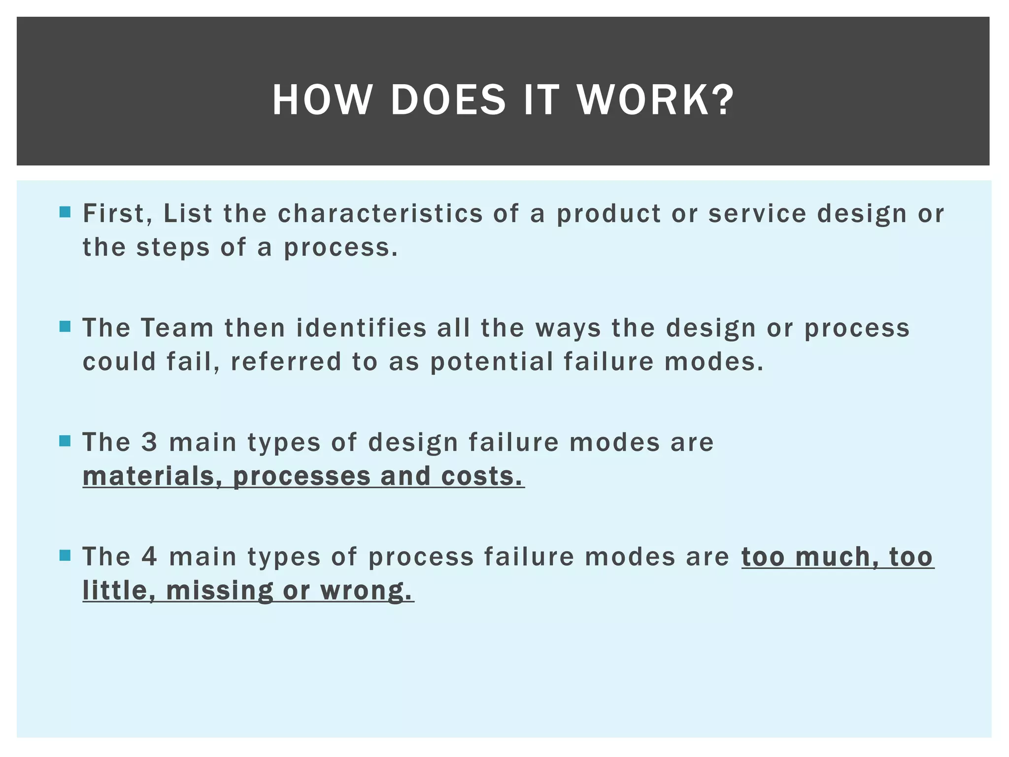  First, List the characteristics of a product or service design or
the steps of a process.
 The Team then identifies all the ways the design or process
could fail, referred to as potential failure modes.
 The 3 main types of design failure modes are
materials, processes and costs.
 The 4 main types of process failure modes are too much, too
little, missing or wrong.
HOW DOES IT WORK?
 