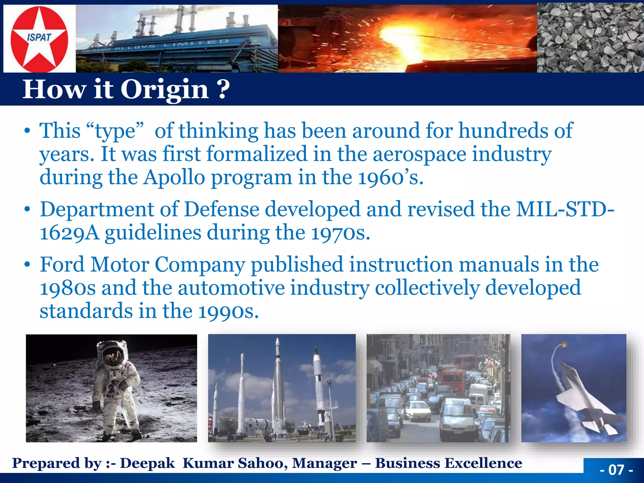 Prepared by :-Deepak Kumar Sahoo, Manager –Business Excellence 
How it Origin ? 
•This “type” of thinking has been around for hundreds of years. It was first formalized in the aerospace industry during the Apollo program in the 1960’s. 
•Department of Defense developed and revised the MIL-STD- 1629A guidelines during the 1970s. 
•Ford Motor Company published instruction manuals in the 1980s and the automotive industry collectively developed standards in the 1990s. 
-07 -  