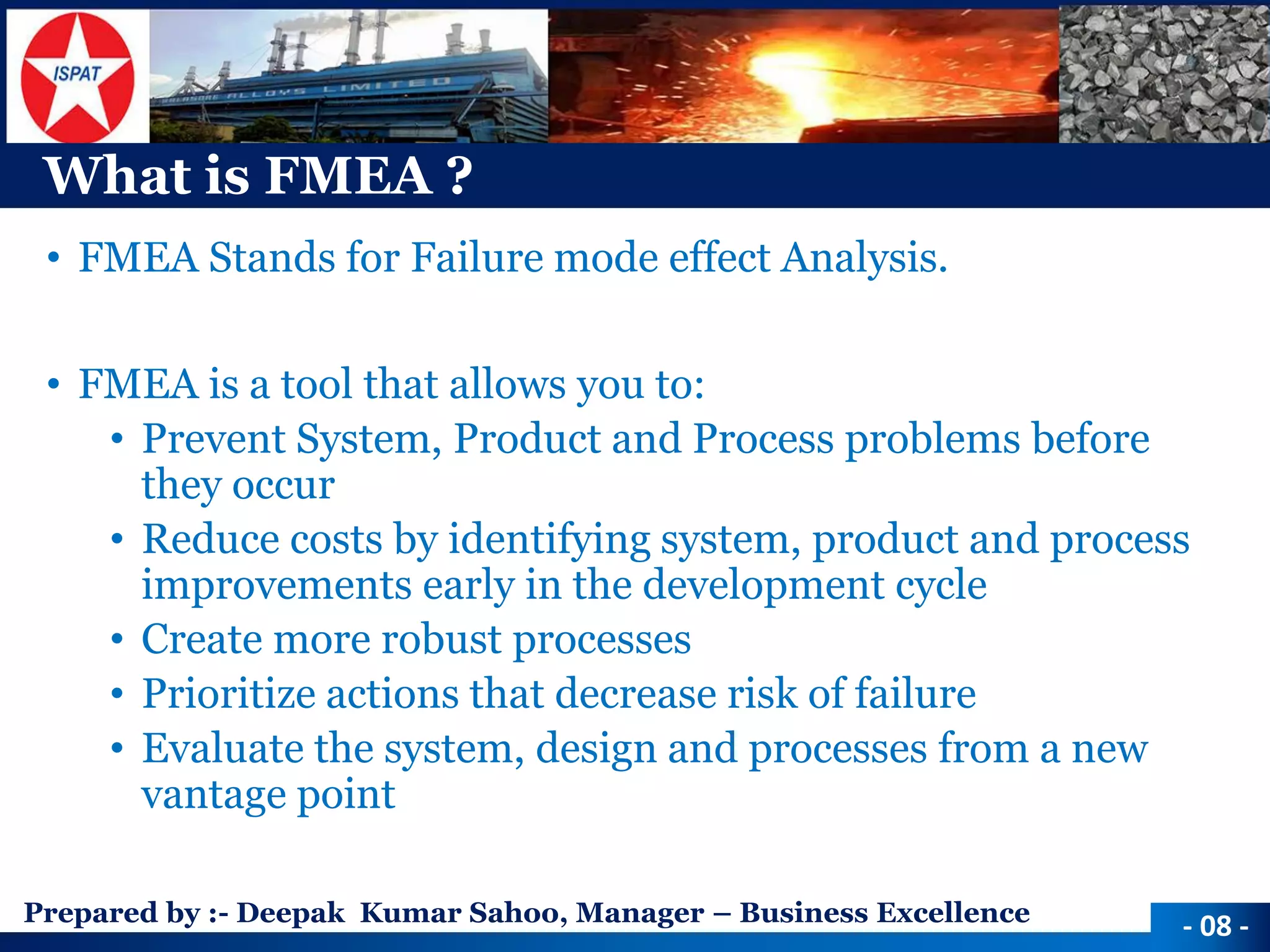 Prepared by :-Deepak Kumar Sahoo, Manager –Business Excellence 
What is FMEA ? 
•FMEA Stands for Failure mode effect Analysis. 
•FMEA is a tool that allows you to: 
•Prevent System, Product and Process problems before they occur 
•Reduce costs by identifying system, product and process improvements early in the development cycle 
•Create more robust processes 
•Prioritize actions that decrease risk of failure 
•Evaluate the system, design and processes from a new vantage point 
-08 -  