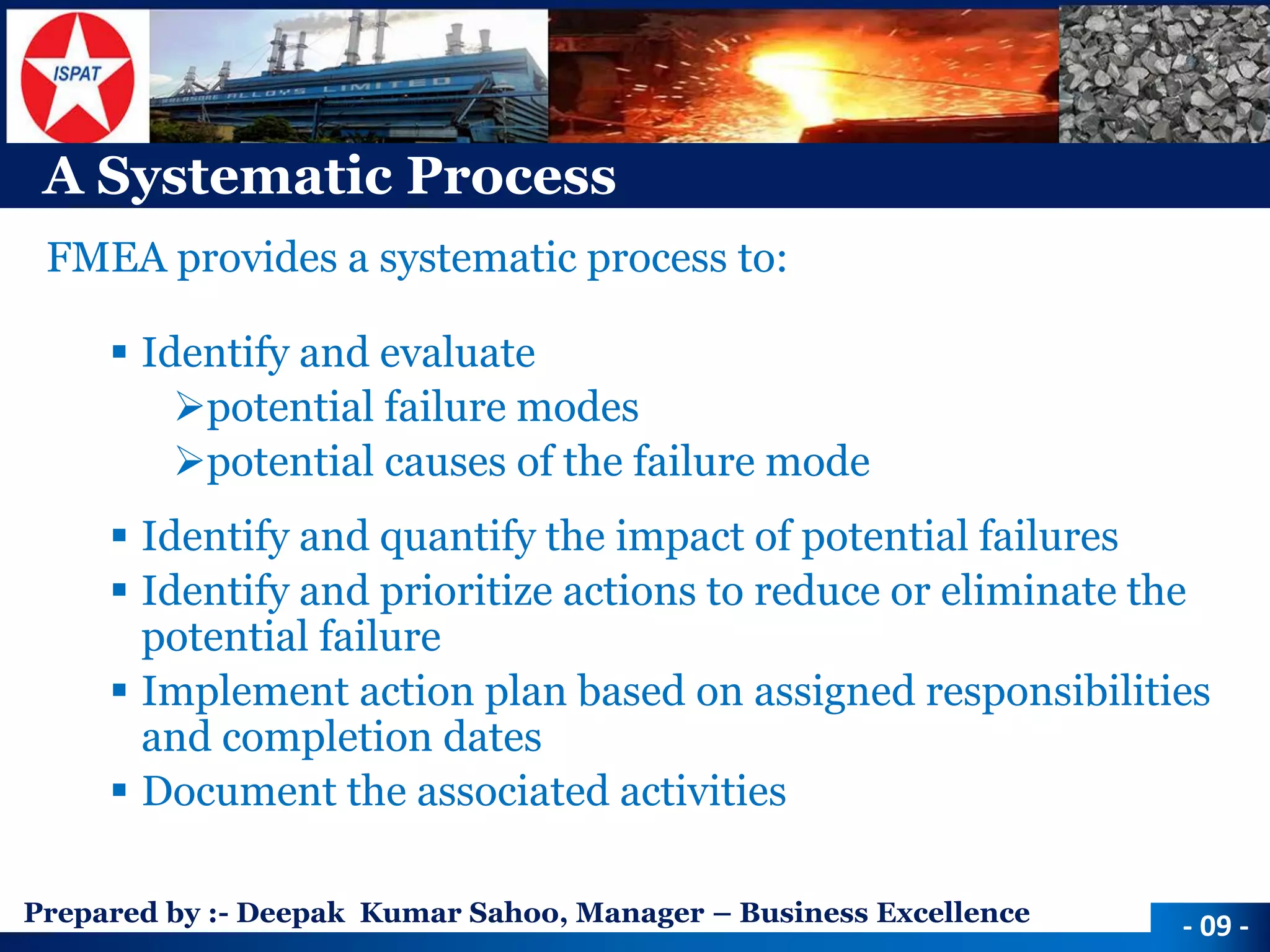 Prepared by :-Deepak Kumar Sahoo, Manager –Business Excellence 
A Systematic Process 
FMEA provides a systematic process to: 
Identify and evaluate 
potential failure modes 
potential causes of the failure mode 
Identify and quantify the impact of potential failures 
Identify and prioritize actions to reduce or eliminate the potential failure 
Implement action plan based on assigned responsibilities and completion dates 
Document the associated activities 
-09 -  