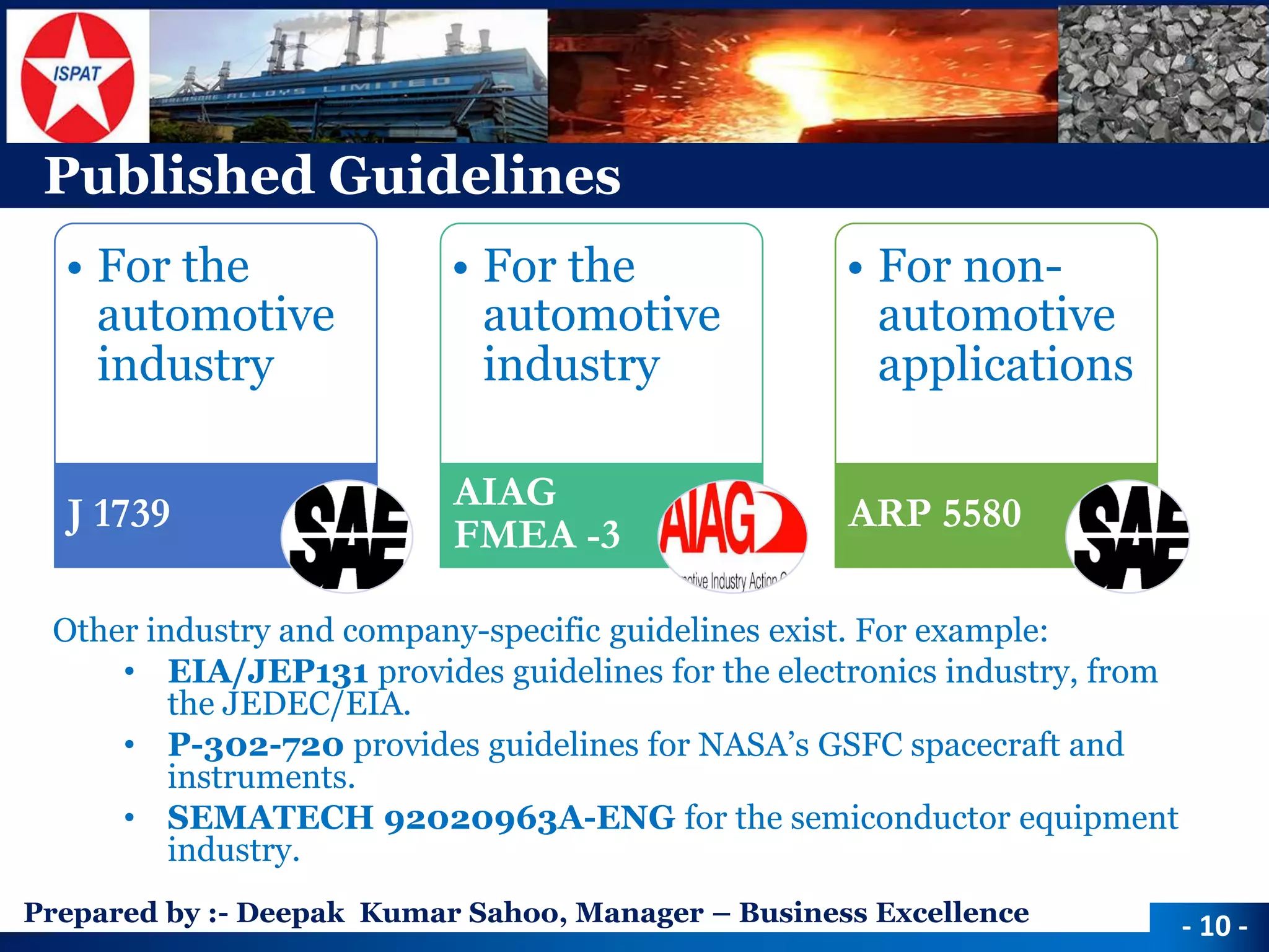 Prepared by :-Deepak Kumar Sahoo, Manager –Business Excellence 
Published Guidelines 
Other industry and company-specific guidelines exist. For example: 
•EIA/JEP131 provides guidelines for the electronics industry, from the JEDEC/EIA. 
•P-302-720provides guidelines for NASA’s GSFC spacecraft and instruments. 
•SEMATECH 92020963A-ENG for the semiconductor equipment industry. 
-10 - 
•For the automotive industry 
J 1739 
•For the automotive industry 
AIAG FMEA -3 
•For non- automotive applications 
ARP 5580  