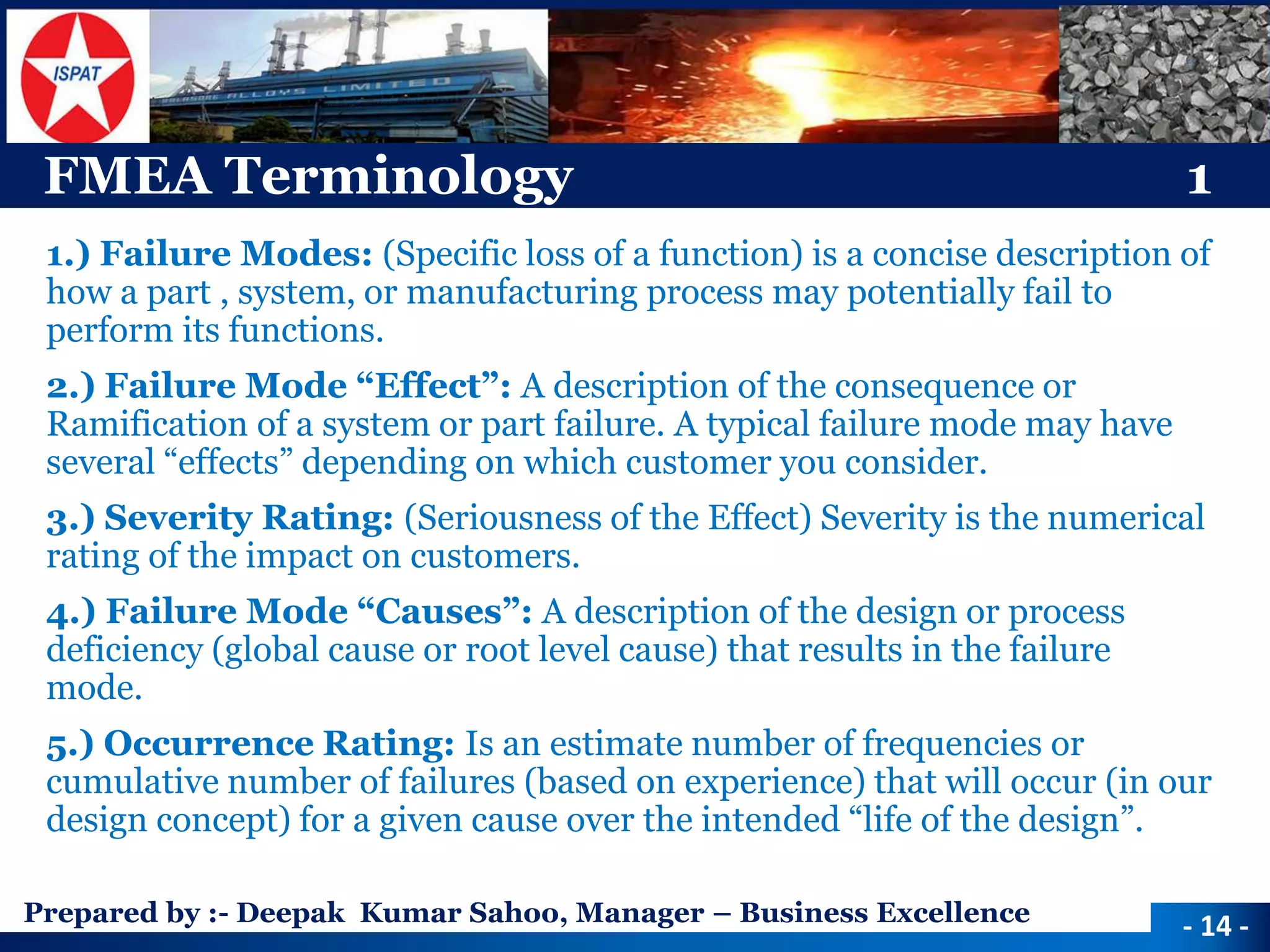 Prepared by :-Deepak Kumar Sahoo, Manager –Business Excellence 
FMEA Terminology1 
1.) Failure Modes: (Specific loss of a function) is a concise description of how a part , system, or manufacturing process may potentially fail to perform its functions. 
2.) Failure Mode “Effect”: A description of the consequence or Ramification of a system or part failure. A typical failure mode may have several “effects” depending on which customer you consider. 
3.) Severity Rating: (Seriousness of the Effect) Severity is the numerical rating of the impact on customers. 
4.) Failure Mode “Causes”: A description of the design or process deficiency (global cause or root level cause) that results in the failure mode. 
5.) Occurrence Rating: Is an estimate number of frequencies or cumulative number of failures (based on experience) that will occur (in our design concept) for a given cause over the intended “life of the design”. 
-14 -  