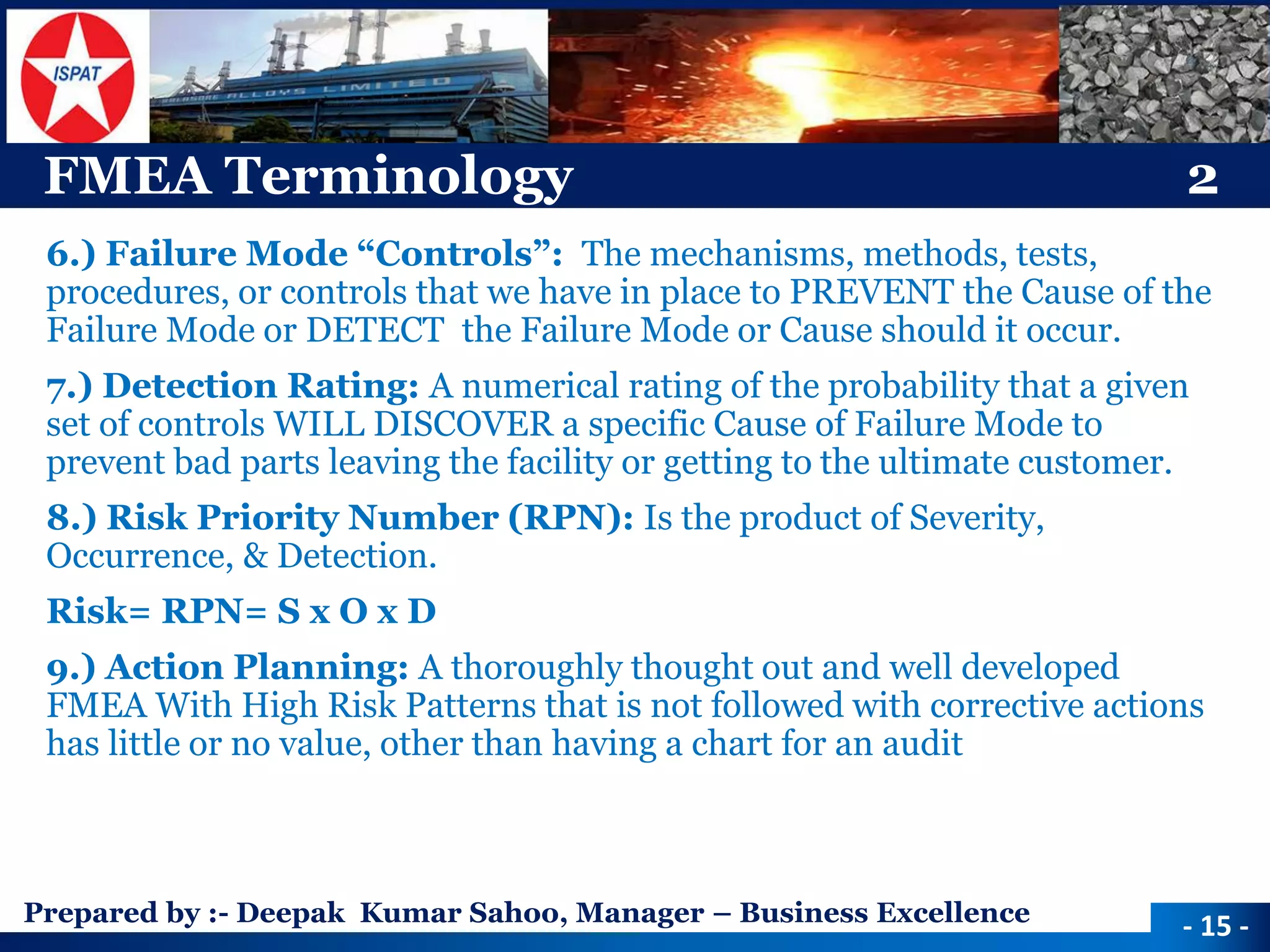 Prepared by :-Deepak Kumar Sahoo, Manager –Business Excellence 
FMEA Terminology2 
6.) Failure Mode “Controls”: The mechanisms, methods, tests, procedures, or controls that we have in place to PREVENT the Cause of the Failure Mode or DETECT the Failure Mode or Cause should it occur. 
7.) Detection Rating: A numerical rating of the probability that a given set of controls WILL DISCOVER a specific Cause of Failure Mode to prevent bad parts leaving the facility or getting to the ultimate customer. 
8.) Risk Priority Number (RPN): Is the product of Severity, Occurrence, & Detection. 
Risk= RPN= S x O x D 
9.) Action Planning: A thoroughly thought out and well developed FMEA With High Risk Patterns that is not followed with corrective actions has little or no value, other than having a chart for an audit 
-15 -  