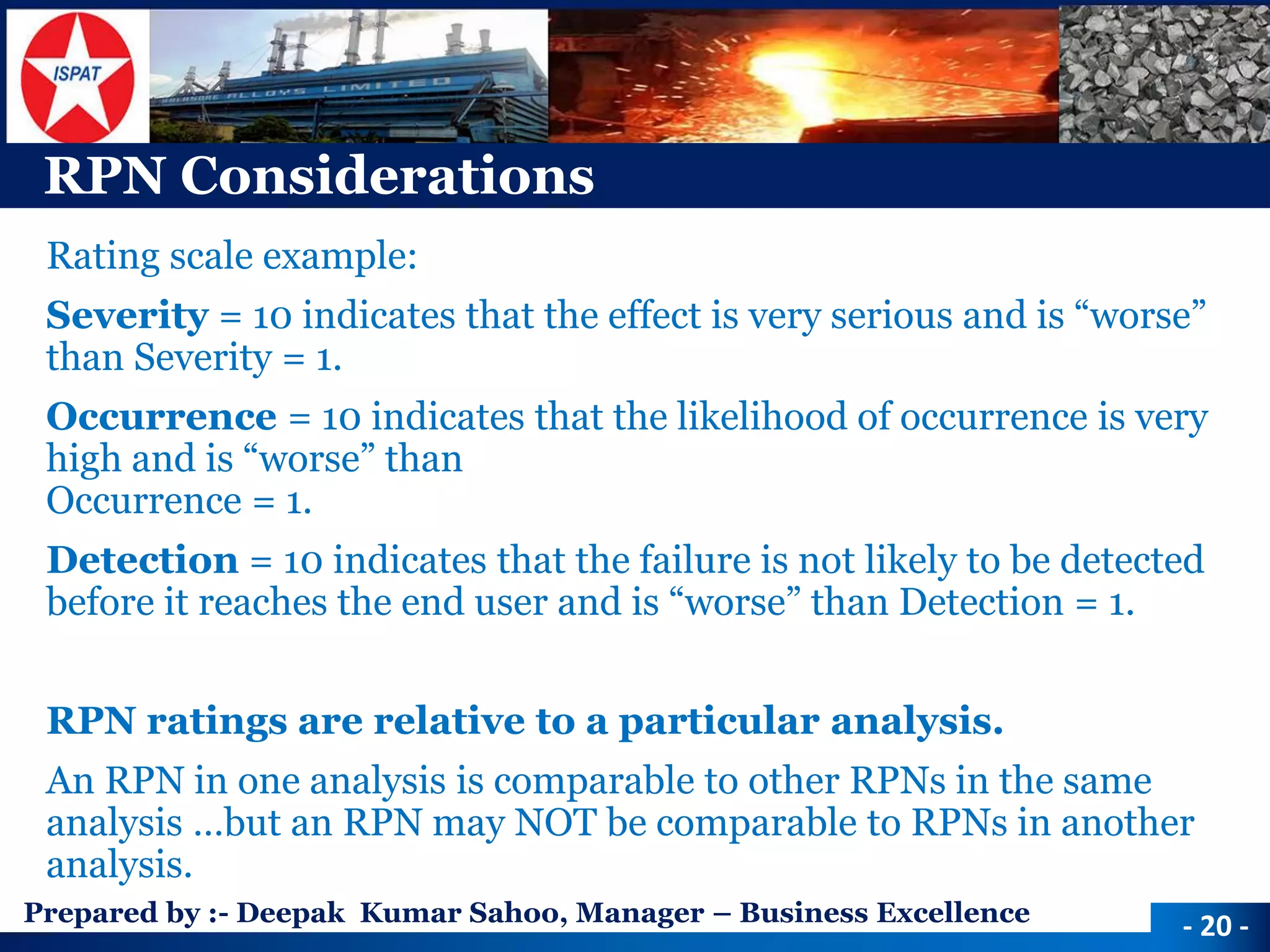 Prepared by :-Deepak Kumar Sahoo, Manager –Business Excellence 
RPN Considerations 
Rating scale example: 
Severity= 10 indicates that the effect is very serious and is “worse” than Severity = 1. 
Occurrence= 10 indicates that the likelihood of occurrence is very high and is “worse” than Occurrence = 1. 
Detection= 10 indicates that the failure is not likely to be detected before it reaches the end user and is “worse” than Detection = 1. 
RPN ratings are relative to a particular analysis. 
An RPN in one analysis is comparable to other RPNs in the same analysis …but an RPN may NOT be comparable to RPNs in another analysis. 
-20 -  