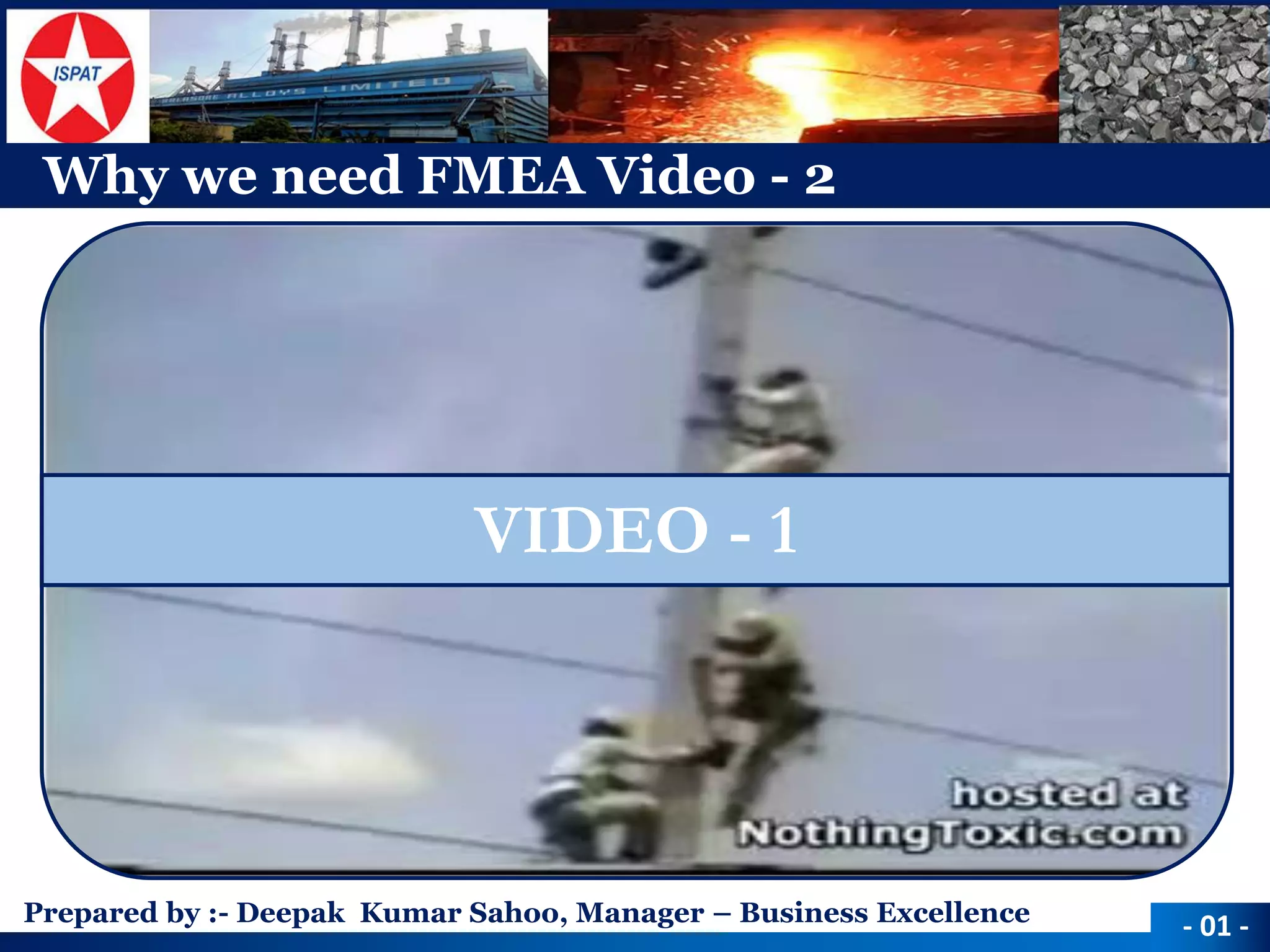 Prepared by :-Deepak Kumar Sahoo, Manager –Business Excellence 
Why we need FMEA Video -2 
-01 - 
VIDEO -1  