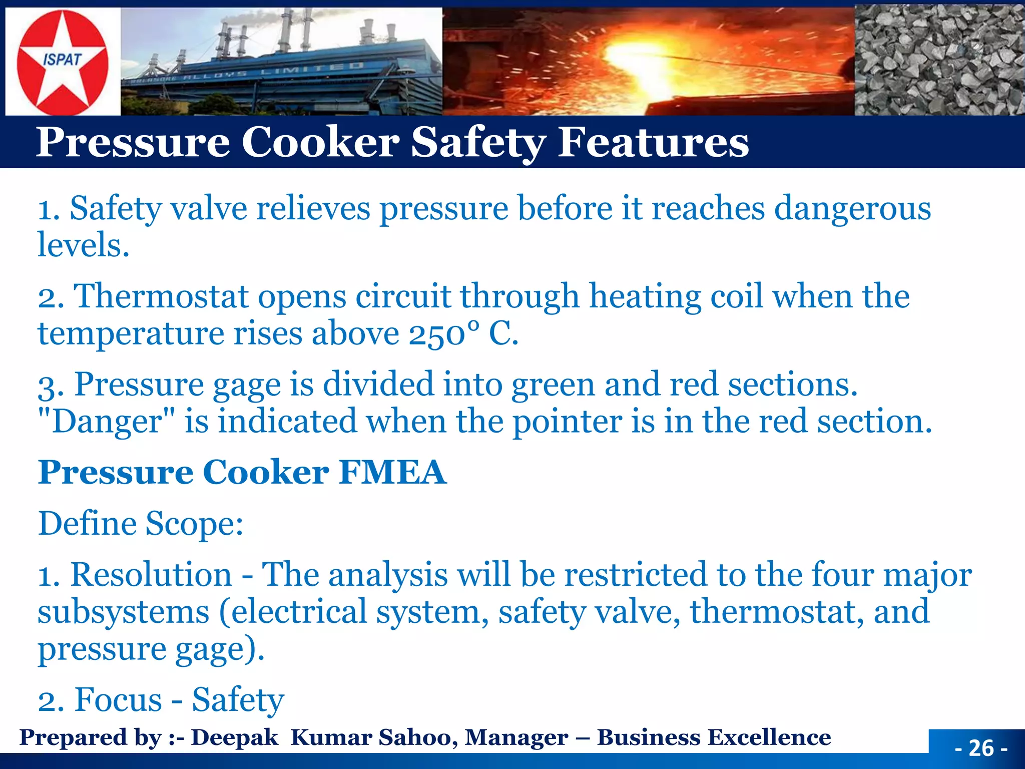 Prepared by :-Deepak Kumar Sahoo, Manager –Business Excellence 
Pressure Cooker Safety Features 
1. Safety valve relieves pressure before it reaches dangerous levels. 
2. Thermostat opens circuit through heating coil when the temperature rises above 250°C. 
3. Pressure gage is divided into green and red sections. "Danger" is indicated when the pointer is in the red section. 
Pressure Cooker FMEA 
Define Scope: 
1. Resolution -The analysis will be restricted to the four major subsystems (electrical system, safety valve, thermostat, and pressure gage). 
2. Focus -Safety 
-26 -  