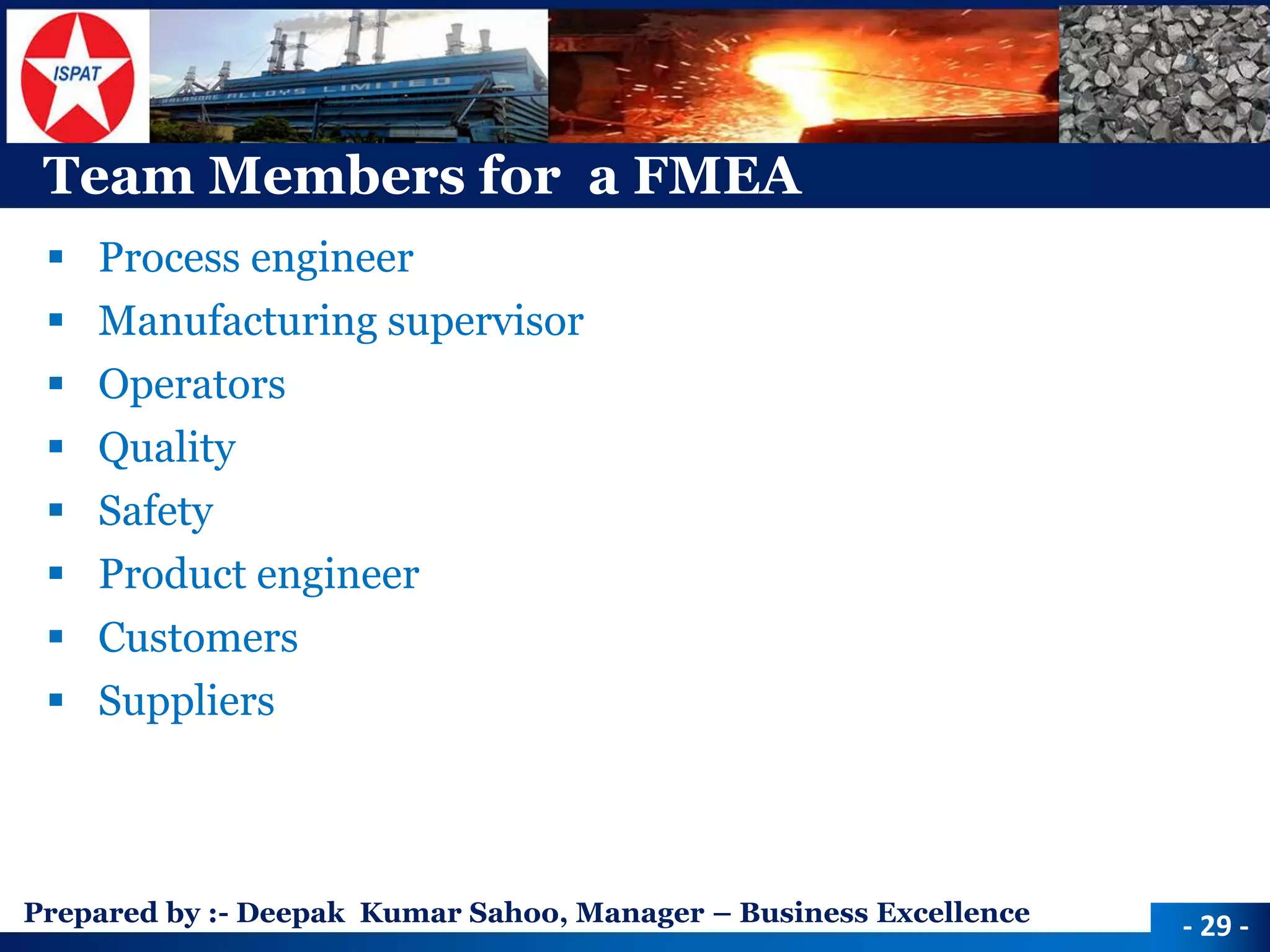 Prepared by :-Deepak Kumar Sahoo, Manager –Business Excellence 
Team Members for a FMEA 
Process engineer 
Manufacturing supervisor 
Operators 
Quality 
Safety 
Product engineer 
Customers 
Suppliers 
-29 -  