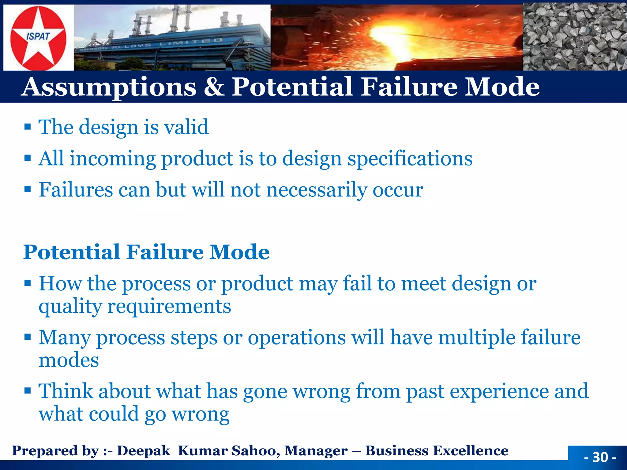 Prepared by :-Deepak Kumar Sahoo, Manager –Business Excellence 
Assumptions & Potential Failure Mode 
The design is valid 
All incoming product is to design specifications 
Failures can but will not necessarily occur 
Potential Failure Mode 
How the process or product may fail to meet design or quality requirements 
Many process steps or operations will have multiple failure modes 
Think about what has gone wrong from past experience and what could go wrong 
-30 -  