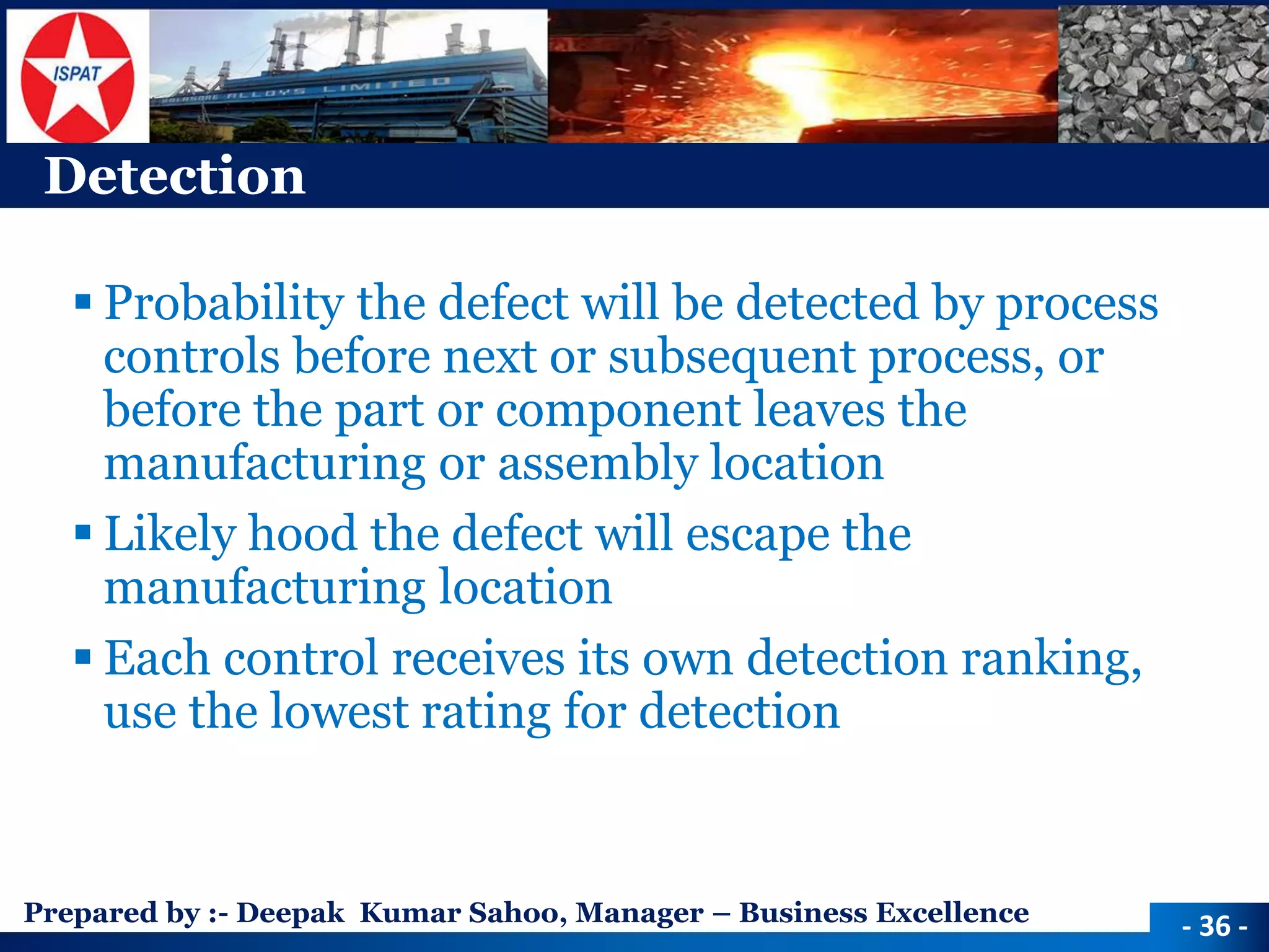 Prepared by :-Deepak Kumar Sahoo, Manager –Business Excellence 
Detection 
Probability the defect will be detected by process controls before next or subsequent process, or before the part or component leaves the manufacturing or assembly location 
Likely hood the defect will escape the manufacturing location 
Each control receives its own detection ranking, use the lowest rating for detection 
-36 -  