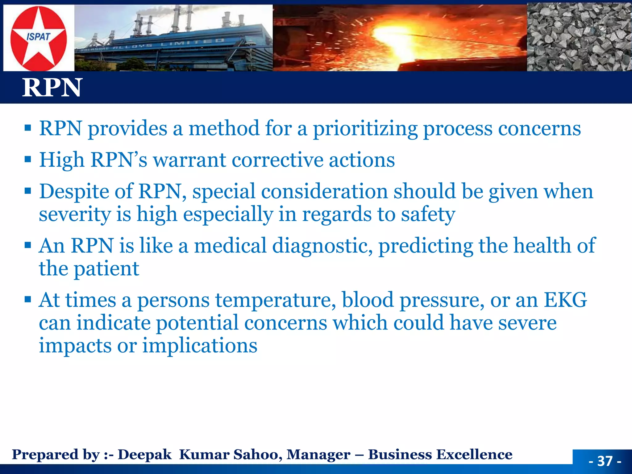 Prepared by :-Deepak Kumar Sahoo, Manager –Business Excellence 
RPN 
RPN provides a method for a prioritizing process concerns 
High RPN’s warrant corrective actions 
Despite of RPN, special consideration should be given when severity is high especially in regards to safety 
An RPN is like a medical diagnostic, predicting the health of the patient 
At times a persons temperature, blood pressure, or an EKG can indicate potential concerns which could have severe impacts or implications 
-37 -  