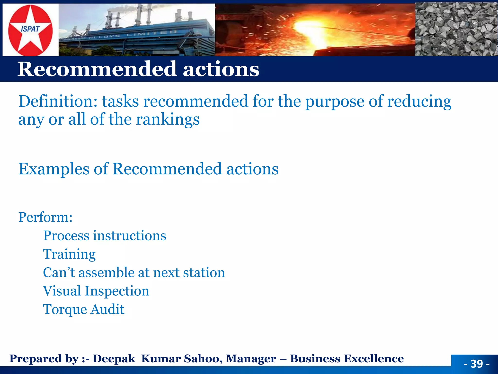 Prepared by :-Deepak Kumar Sahoo, Manager –Business Excellence 
Recommended actions 
Definition: tasks recommended for the purpose of reducing any or all of the rankings 
Examples of Recommended actions 
Perform: 
Process instructions 
Training 
Can’t assemble at next station 
Visual Inspection 
Torque Audit 
-39 -  