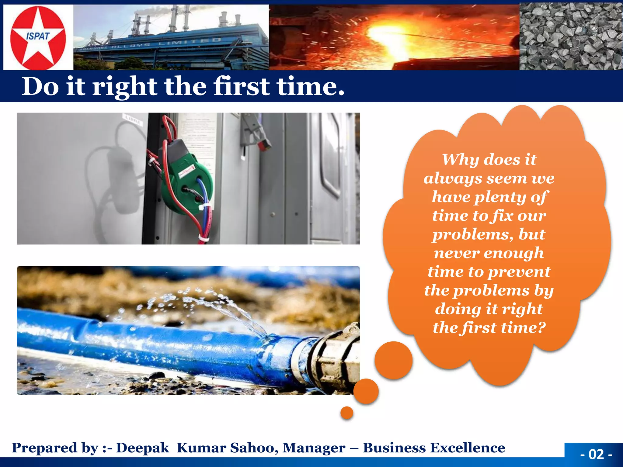 Prepared by :-Deepak Kumar Sahoo, Manager –Business Excellence 
Do it right the first time. 
Why does it always seem we have plenty of time to fix our problems, but never enough time to prevent the problems by doing it right the first time? 
-02 -  