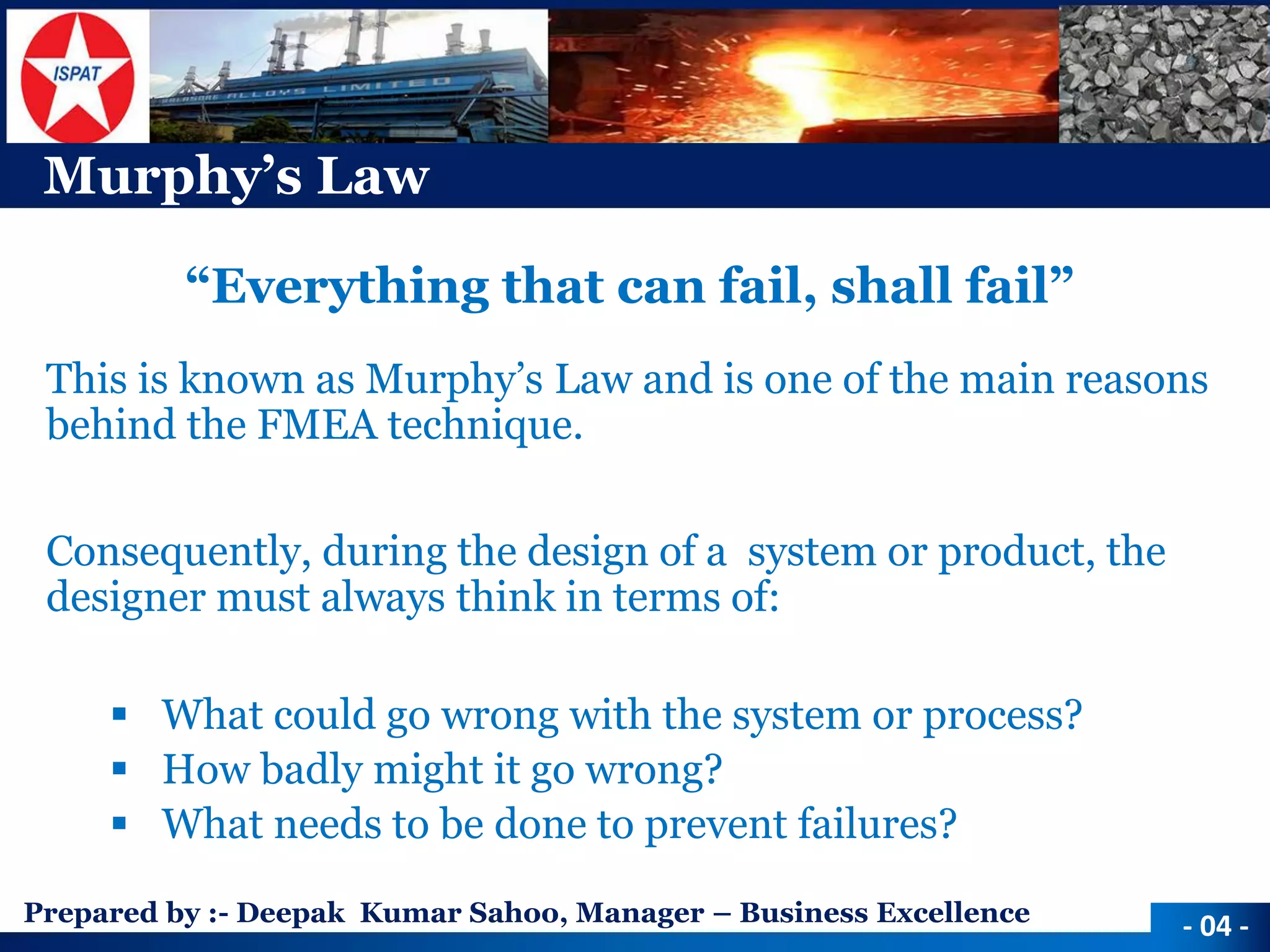 Prepared by :-Deepak Kumar Sahoo, Manager –Business Excellence 
Murphy’s Law 
“Everything that can fail, shall fail” 
This is known as Murphy’s Law and is one of the main reasons behind the FMEA technique. 
Consequently, during the design of a system or product, the designer must always think in terms of: 
What could go wrong with the system or process? 
How badly might it go wrong? 
What needs to be done to prevent failures? 
-04 -  