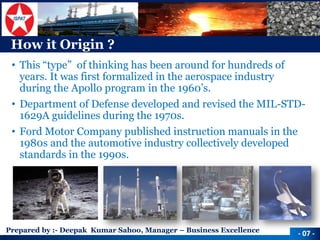 Prepared by :-Deepak Kumar Sahoo, Manager –Business Excellence 
How it Origin ? 
•This “type” of thinking has been around for hundreds of years. It was first formalized in the aerospace industry during the Apollo program in the 1960’s. 
•Department of Defense developed and revised the MIL-STD- 1629A guidelines during the 1970s. 
•Ford Motor Company published instruction manuals in the 1980s and the automotive industry collectively developed standards in the 1990s. 
-07 -  
