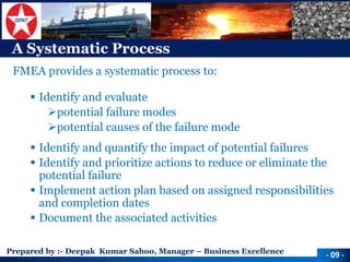 Prepared by :-Deepak Kumar Sahoo, Manager –Business Excellence 
A Systematic Process 
FMEA provides a systematic process to: 
Identify and evaluate 
potential failure modes 
potential causes of the failure mode 
Identify and quantify the impact of potential failures 
Identify and prioritize actions to reduce or eliminate the potential failure 
Implement action plan based on assigned responsibilities and completion dates 
Document the associated activities 
-09 -  