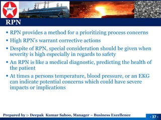 Prepared by :-Deepak Kumar Sahoo, Manager –Business Excellence 
RPN 
RPN provides a method for a prioritizing process concerns 
High RPN’s warrant corrective actions 
Despite of RPN, special consideration should be given when severity is high especially in regards to safety 
An RPN is like a medical diagnostic, predicting the health of the patient 
At times a persons temperature, blood pressure, or an EKG can indicate potential concerns which could have severe impacts or implications 
-37 -  