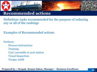 Prepared by :-Deepak Kumar Sahoo, Manager –Business Excellence 
Recommended actions 
Definition: tasks recommended for the purpose of reducing any or all of the rankings 
Examples of Recommended actions 
Perform: 
Process instructions 
Training 
Can’t assemble at next station 
Visual Inspection 
Torque Audit 
-39 -  