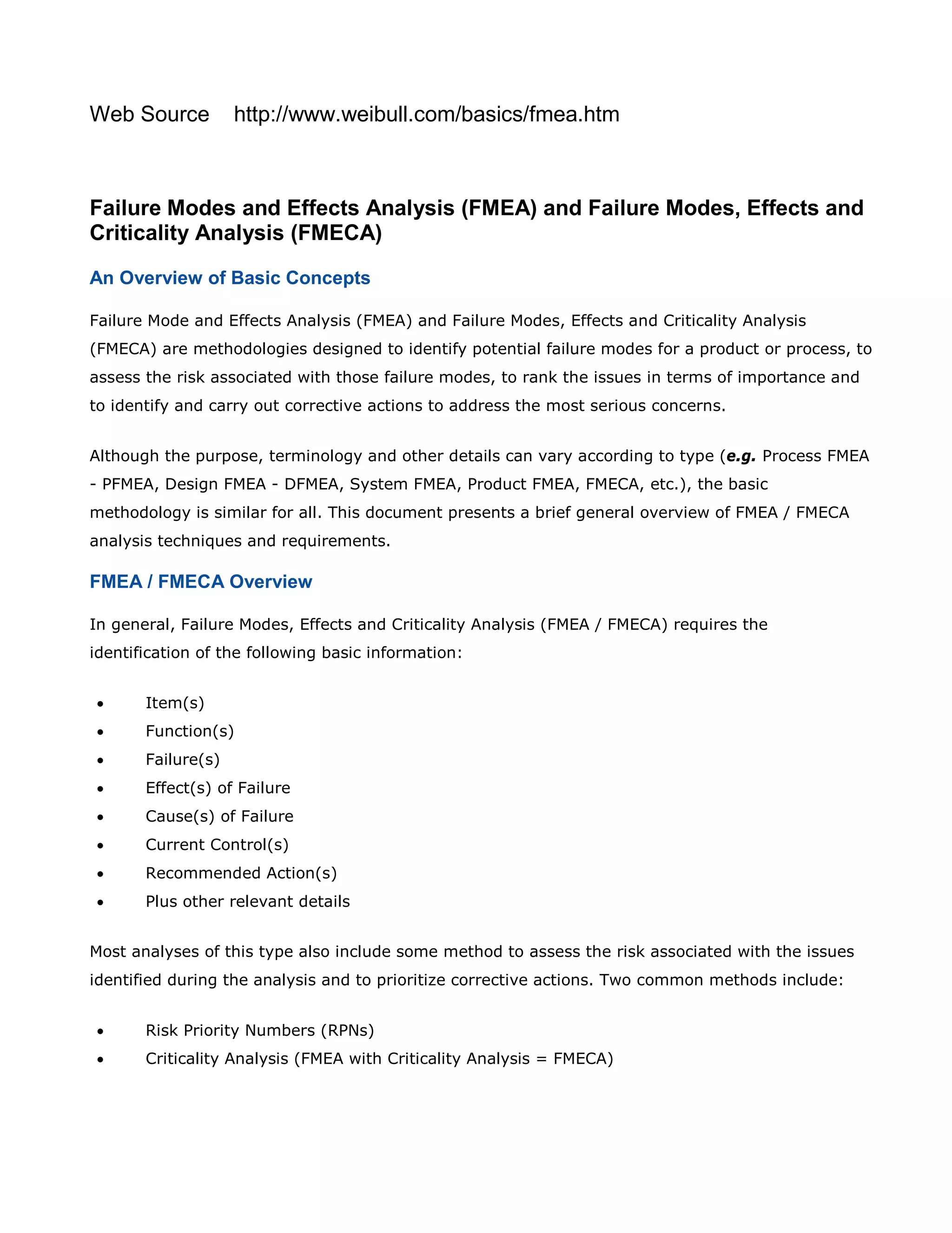 Web Source http://www.weibull.com/basics/fmea.htm
Failure Modes and Effects Analysis (FMEA) and Failure Modes, Effects and
Criticality Analysis (FMECA)
An Overview of Basic Concepts
Failure Mode and Effects Analysis (FMEA) and Failure Modes, Effects and Criticality Analysis
(FMECA) are methodologies designed to identify potential failure modes for a product or process, to
assess the risk associated with those failure modes, to rank the issues in terms of importance and
to identify and carry out corrective actions to address the most serious concerns.
Although the purpose, terminology and other details can vary according to type (e.g. Process FMEA
- PFMEA, Design FMEA - DFMEA, System FMEA, Product FMEA, FMECA, etc.), the basic
methodology is similar for all. This document presents a brief general overview of FMEA / FMECA
analysis techniques and requirements.
FMEA / FMECA Overview
In general, Failure Modes, Effects and Criticality Analysis (FMEA / FMECA) requires the
identification of the following basic information:
• Item(s)
• Function(s)
• Failure(s)
• Effect(s) of Failure
• Cause(s) of Failure
• Current Control(s)
• Recommended Action(s)
• Plus other relevant details
Most analyses of this type also include some method to assess the risk associated with the issues
identified during the analysis and to prioritize corrective actions. Two common methods include:
• Risk Priority Numbers (RPNs)
• Criticality Analysis (FMEA with Criticality Analysis = FMECA)
 
