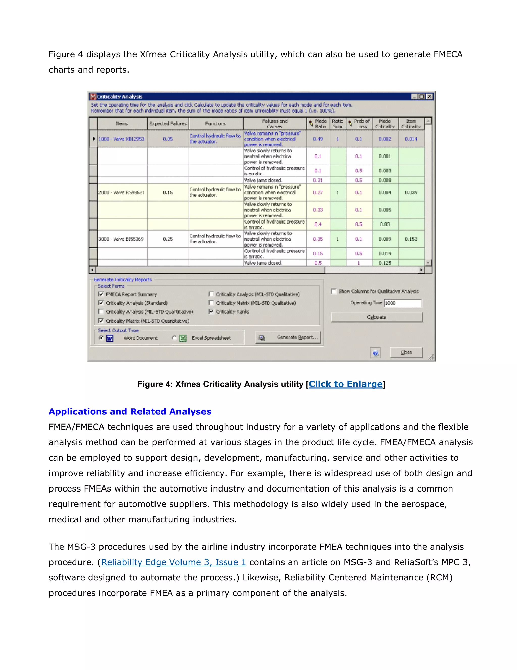 Figure 4 displays the Xfmea Criticality Analysis utility, which can also be used to generate FMECA
charts and reports.
Figure 4: Xfmea Criticality Analysis utility [Click to Enlarge]
Applications and Related Analyses
FMEA/FMECA techniques are used throughout industry for a variety of applications and the flexible
analysis method can be performed at various stages in the product life cycle. FMEA/FMECA analysis
can be employed to support design, development, manufacturing, service and other activities to
improve reliability and increase efficiency. For example, there is widespread use of both design and
process FMEAs within the automotive industry and documentation of this analysis is a common
requirement for automotive suppliers. This methodology is also widely used in the aerospace,
medical and other manufacturing industries.
The MSG-3 procedures used by the airline industry incorporate FMEA techniques into the analysis
procedure. (Reliability Edge Volume 3, Issue 1 contains an article on MSG-3 and ReliaSoft’s MPC 3,
software designed to automate the process.) Likewise, Reliability Centered Maintenance (RCM)
procedures incorporate FMEA as a primary component of the analysis.
 