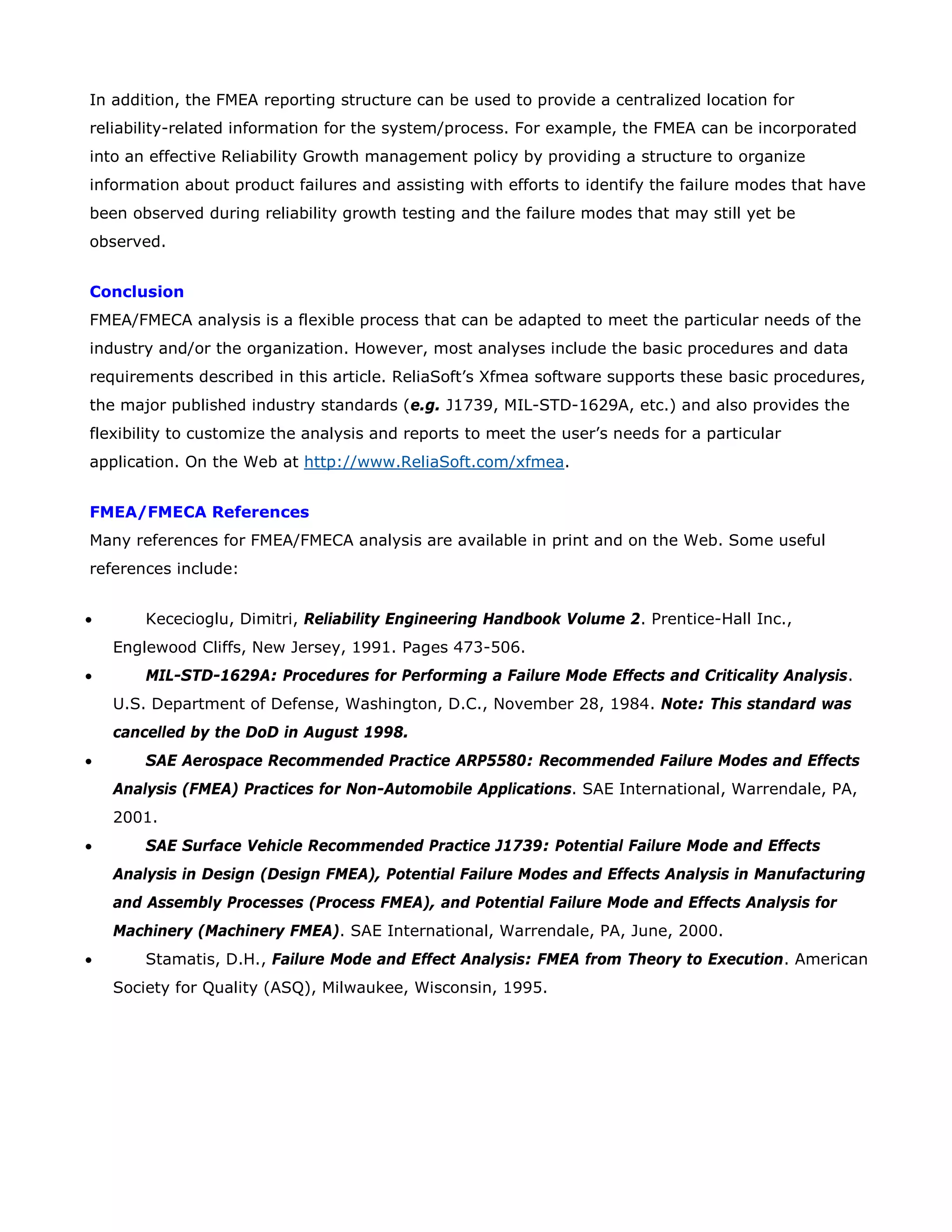 In addition, the FMEA reporting structure can be used to provide a centralized location for
reliability-related information for the system/process. For example, the FMEA can be incorporated
into an effective Reliability Growth management policy by providing a structure to organize
information about product failures and assisting with efforts to identify the failure modes that have
been observed during reliability growth testing and the failure modes that may still yet be
observed.
Conclusion
FMEA/FMECA analysis is a flexible process that can be adapted to meet the particular needs of the
industry and/or the organization. However, most analyses include the basic procedures and data
requirements described in this article. ReliaSoft’s Xfmea software supports these basic procedures,
the major published industry standards (e.g. J1739, MIL-STD-1629A, etc.) and also provides the
flexibility to customize the analysis and reports to meet the user’s needs for a particular
application. On the Web at http://www.ReliaSoft.com/xfmea.
FMEA/FMECA References
Many references for FMEA/FMECA analysis are available in print and on the Web. Some useful
references include:
• Kececioglu, Dimitri, Reliability Engineering Handbook Volume 2. Prentice-Hall Inc.,
Englewood Cliffs, New Jersey, 1991. Pages 473-506.
• MIL-STD-1629A: Procedures for Performing a Failure Mode Effects and Criticality Analysis.
U.S. Department of Defense, Washington, D.C., November 28, 1984. Note: This standard was
cancelled by the DoD in August 1998.
• SAE Aerospace Recommended Practice ARP5580: Recommended Failure Modes and Effects
Analysis (FMEA) Practices for Non-Automobile Applications. SAE International, Warrendale, PA,
2001.
• SAE Surface Vehicle Recommended Practice J1739: Potential Failure Mode and Effects
Analysis in Design (Design FMEA), Potential Failure Modes and Effects Analysis in Manufacturing
and Assembly Processes (Process FMEA), and Potential Failure Mode and Effects Analysis for
Machinery (Machinery FMEA). SAE International, Warrendale, PA, June, 2000.
• Stamatis, D.H., Failure Mode and Effect Analysis: FMEA from Theory to Execution. American
Society for Quality (ASQ), Milwaukee, Wisconsin, 1995.
 
