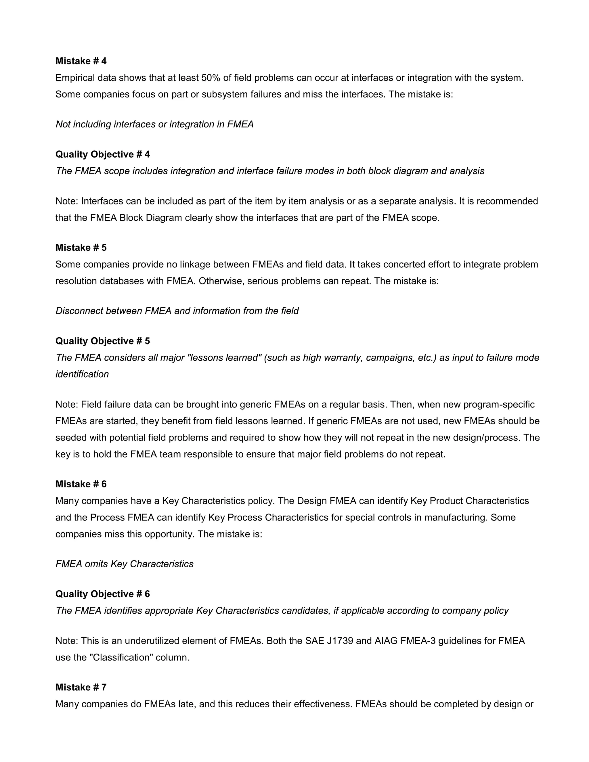 Mistake # 4
Empirical data shows that at least 50% of field problems can occur at interfaces or integration with the system.
Some companies focus on part or subsystem failures and miss the interfaces. The mistake is:
Not including interfaces or integration in FMEA
Quality Objective # 4
The FMEA scope includes integration and interface failure modes in both block diagram and analysis
Note: Interfaces can be included as part of the item by item analysis or as a separate analysis. It is recommended
that the FMEA Block Diagram clearly show the interfaces that are part of the FMEA scope.
Mistake # 5
Some companies provide no linkage between FMEAs and field data. It takes concerted effort to integrate problem
resolution databases with FMEA. Otherwise, serious problems can repeat. The mistake is:
Disconnect between FMEA and information from the field
Quality Objective # 5
The FMEA considers all major "lessons learned" (such as high warranty, campaigns, etc.) as input to failure mode
identification
Note: Field failure data can be brought into generic FMEAs on a regular basis. Then, when new program-specific
FMEAs are started, they benefit from field lessons learned. If generic FMEAs are not used, new FMEAs should be
seeded with potential field problems and required to show how they will not repeat in the new design/process. The
key is to hold the FMEA team responsible to ensure that major field problems do not repeat.
Mistake # 6
Many companies have a Key Characteristics policy. The Design FMEA can identify Key Product Characteristics
and the Process FMEA can identify Key Process Characteristics for special controls in manufacturing. Some
companies miss this opportunity. The mistake is:
FMEA omits Key Characteristics
Quality Objective # 6
The FMEA identifies appropriate Key Characteristics candidates, if applicable according to company policy
Note: This is an underutilized element of FMEAs. Both the SAE J1739 and AIAG FMEA-3 guidelines for FMEA
use the "Classification" column.
Mistake # 7
Many companies do FMEAs late, and this reduces their effectiveness. FMEAs should be completed by design or
 