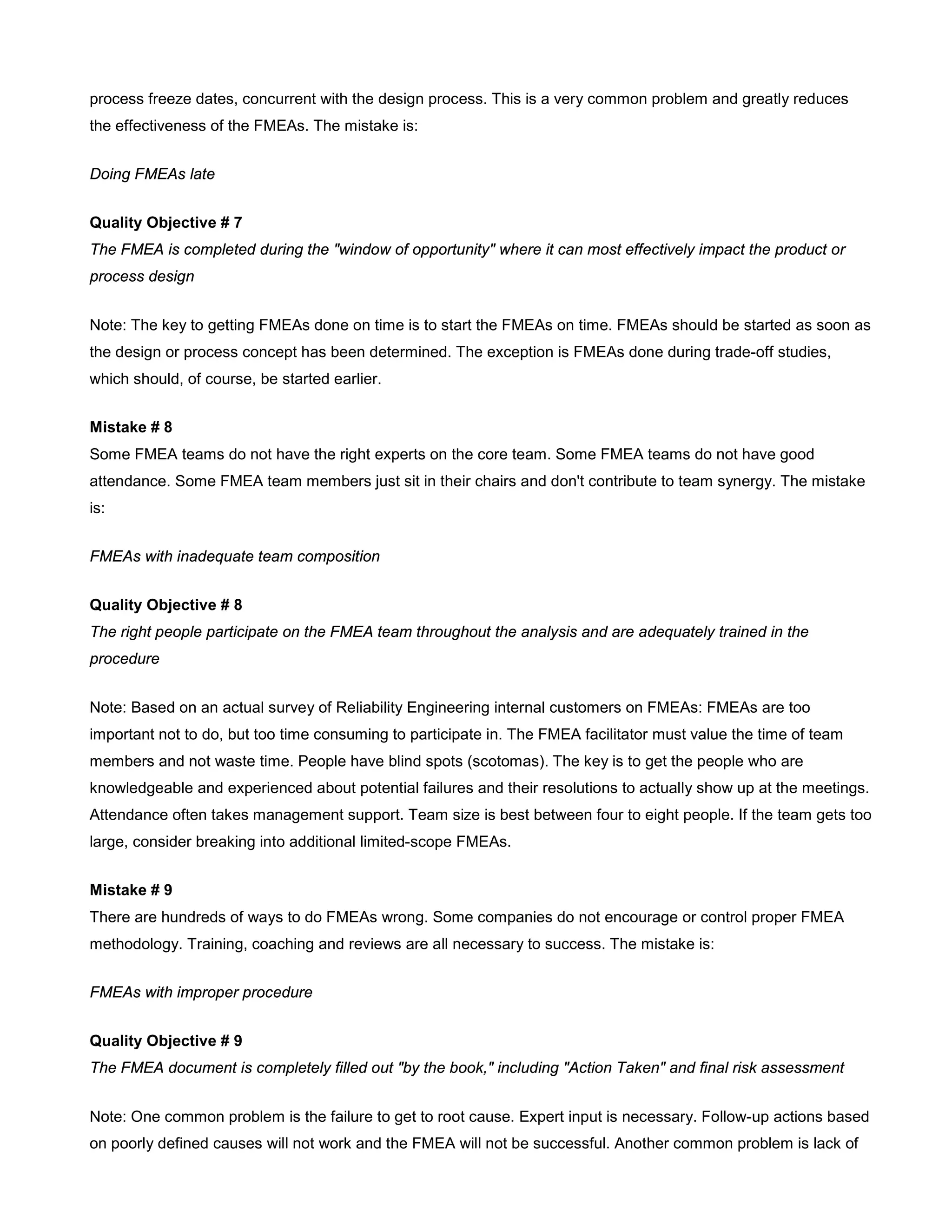 process freeze dates, concurrent with the design process. This is a very common problem and greatly reduces
the effectiveness of the FMEAs. The mistake is:
Doing FMEAs late
Quality Objective # 7
The FMEA is completed during the "window of opportunity" where it can most effectively impact the product or
process design
Note: The key to getting FMEAs done on time is to start the FMEAs on time. FMEAs should be started as soon as
the design or process concept has been determined. The exception is FMEAs done during trade-off studies,
which should, of course, be started earlier.
Mistake # 8
Some FMEA teams do not have the right experts on the core team. Some FMEA teams do not have good
attendance. Some FMEA team members just sit in their chairs and don't contribute to team synergy. The mistake
is:
FMEAs with inadequate team composition
Quality Objective # 8
The right people participate on the FMEA team throughout the analysis and are adequately trained in the
procedure
Note: Based on an actual survey of Reliability Engineering internal customers on FMEAs: FMEAs are too
important not to do, but too time consuming to participate in. The FMEA facilitator must value the time of team
members and not waste time. People have blind spots (scotomas). The key is to get the people who are
knowledgeable and experienced about potential failures and their resolutions to actually show up at the meetings.
Attendance often takes management support. Team size is best between four to eight people. If the team gets too
large, consider breaking into additional limited-scope FMEAs.
Mistake # 9
There are hundreds of ways to do FMEAs wrong. Some companies do not encourage or control proper FMEA
methodology. Training, coaching and reviews are all necessary to success. The mistake is:
FMEAs with improper procedure
Quality Objective # 9
The FMEA document is completely filled out "by the book," including "Action Taken" and final risk assessment
Note: One common problem is the failure to get to root cause. Expert input is necessary. Follow-up actions based
on poorly defined causes will not work and the FMEA will not be successful. Another common problem is lack of
 