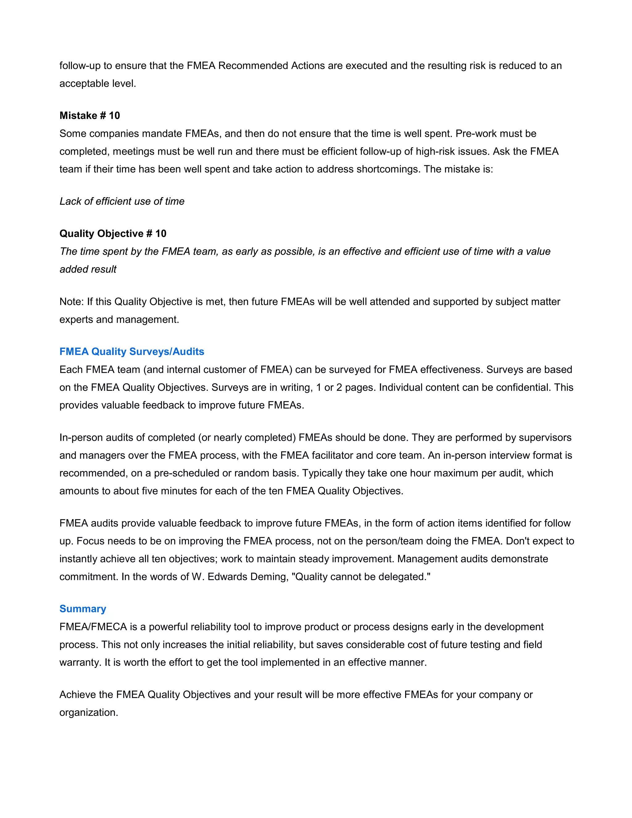 follow-up to ensure that the FMEA Recommended Actions are executed and the resulting risk is reduced to an
acceptable level.
Mistake # 10
Some companies mandate FMEAs, and then do not ensure that the time is well spent. Pre-work must be
completed, meetings must be well run and there must be efficient follow-up of high-risk issues. Ask the FMEA
team if their time has been well spent and take action to address shortcomings. The mistake is:
Lack of efficient use of time
Quality Objective # 10
The time spent by the FMEA team, as early as possible, is an effective and efficient use of time with a value
added result
Note: If this Quality Objective is met, then future FMEAs will be well attended and supported by subject matter
experts and management.
FMEA Quality Surveys/Audits
Each FMEA team (and internal customer of FMEA) can be surveyed for FMEA effectiveness. Surveys are based
on the FMEA Quality Objectives. Surveys are in writing, 1 or 2 pages. Individual content can be confidential. This
provides valuable feedback to improve future FMEAs.
In-person audits of completed (or nearly completed) FMEAs should be done. They are performed by supervisors
and managers over the FMEA process, with the FMEA facilitator and core team. An in-person interview format is
recommended, on a pre-scheduled or random basis. Typically they take one hour maximum per audit, which
amounts to about five minutes for each of the ten FMEA Quality Objectives.
FMEA audits provide valuable feedback to improve future FMEAs, in the form of action items identified for follow
up. Focus needs to be on improving the FMEA process, not on the person/team doing the FMEA. Don't expect to
instantly achieve all ten objectives; work to maintain steady improvement. Management audits demonstrate
commitment. In the words of W. Edwards Deming, "Quality cannot be delegated."
Summary
FMEA/FMECA is a powerful reliability tool to improve product or process designs early in the development
process. This not only increases the initial reliability, but saves considerable cost of future testing and field
warranty. It is worth the effort to get the tool implemented in an effective manner.
Achieve the FMEA Quality Objectives and your result will be more effective FMEAs for your company or
organization.
 