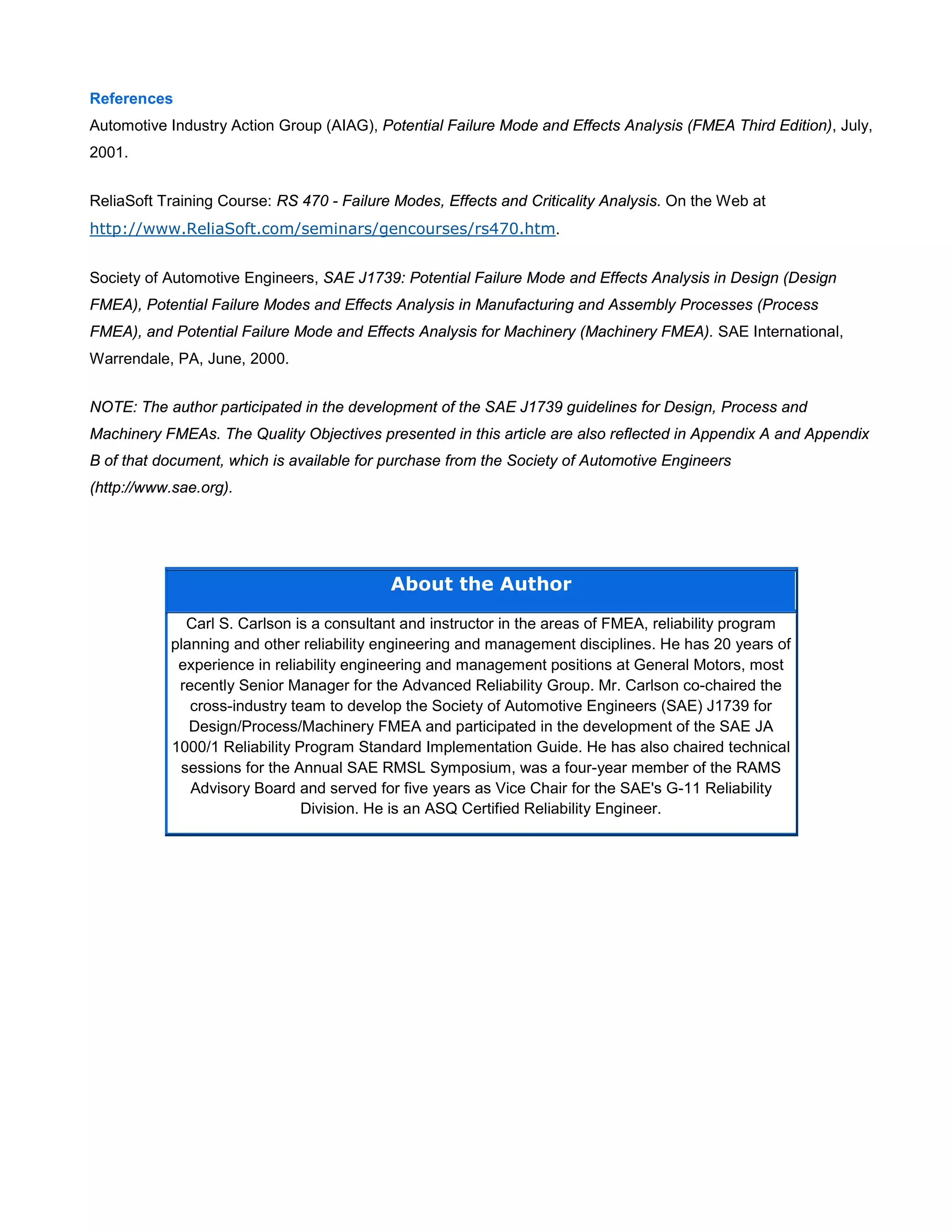 References
Automotive Industry Action Group (AIAG), Potential Failure Mode and Effects Analysis (FMEA Third Edition), July,
2001.
ReliaSoft Training Course: RS 470 - Failure Modes, Effects and Criticality Analysis. On the Web at
http://www.ReliaSoft.com/seminars/gencourses/rs470.htm.
Society of Automotive Engineers, SAE J1739: Potential Failure Mode and Effects Analysis in Design (Design
FMEA), Potential Failure Modes and Effects Analysis in Manufacturing and Assembly Processes (Process
FMEA), and Potential Failure Mode and Effects Analysis for Machinery (Machinery FMEA). SAE International,
Warrendale, PA, June, 2000.
NOTE: The author participated in the development of the SAE J1739 guidelines for Design, Process and
Machinery FMEAs. The Quality Objectives presented in this article are also reflected in Appendix A and Appendix
B of that document, which is available for purchase from the Society of Automotive Engineers
(http://www.sae.org).
About the Author
Carl S. Carlson is a consultant and instructor in the areas of FMEA, reliability program
planning and other reliability engineering and management disciplines. He has 20 years of
experience in reliability engineering and management positions at General Motors, most
recently Senior Manager for the Advanced Reliability Group. Mr. Carlson co-chaired the
cross-industry team to develop the Society of Automotive Engineers (SAE) J1739 for
Design/Process/Machinery FMEA and participated in the development of the SAE JA
1000/1 Reliability Program Standard Implementation Guide. He has also chaired technical
sessions for the Annual SAE RMSL Symposium, was a four-year member of the RAMS
Advisory Board and served for five years as Vice Chair for the SAE's G-11 Reliability
Division. He is an ASQ Certified Reliability Engineer.
 