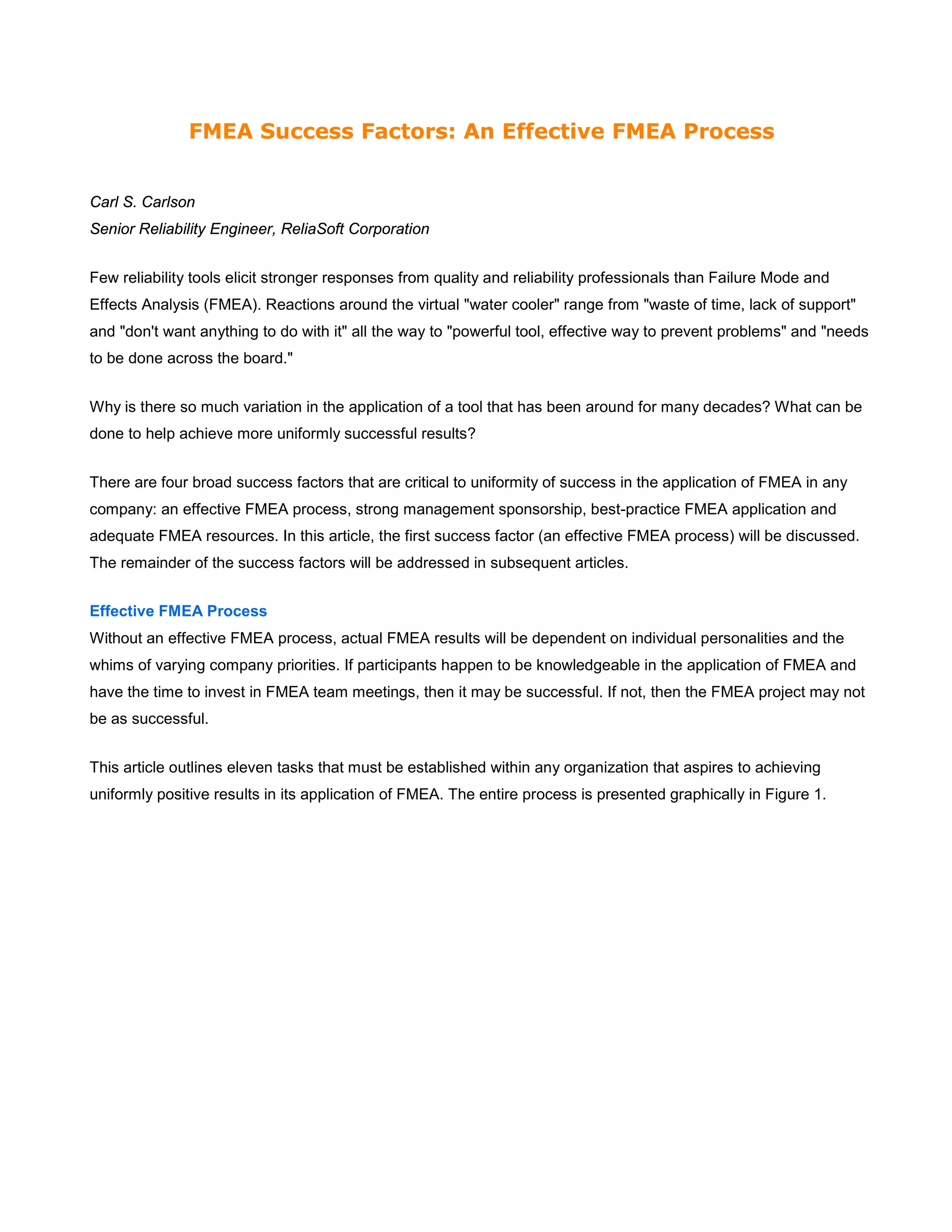 FMEA Success Factors: An Effective FMEA Process
Carl S. Carlson
Senior Reliability Engineer, ReliaSoft Corporation
Few reliability tools elicit stronger responses from quality and reliability professionals than Failure Mode and
Effects Analysis (FMEA). Reactions around the virtual "water cooler" range from "waste of time, lack of support"
and "don't want anything to do with it" all the way to "powerful tool, effective way to prevent problems" and "needs
to be done across the board."
Why is there so much variation in the application of a tool that has been around for many decades? What can be
done to help achieve more uniformly successful results?
There are four broad success factors that are critical to uniformity of success in the application of FMEA in any
company: an effective FMEA process, strong management sponsorship, best-practice FMEA application and
adequate FMEA resources. In this article, the first success factor (an effective FMEA process) will be discussed.
The remainder of the success factors will be addressed in subsequent articles.
Effective FMEA Process
Without an effective FMEA process, actual FMEA results will be dependent on individual personalities and the
whims of varying company priorities. If participants happen to be knowledgeable in the application of FMEA and
have the time to invest in FMEA team meetings, then it may be successful. If not, then the FMEA project may not
be as successful.
This article outlines eleven tasks that must be established within any organization that aspires to achieving
uniformly positive results in its application of FMEA. The entire process is presented graphically in Figure 1.
 