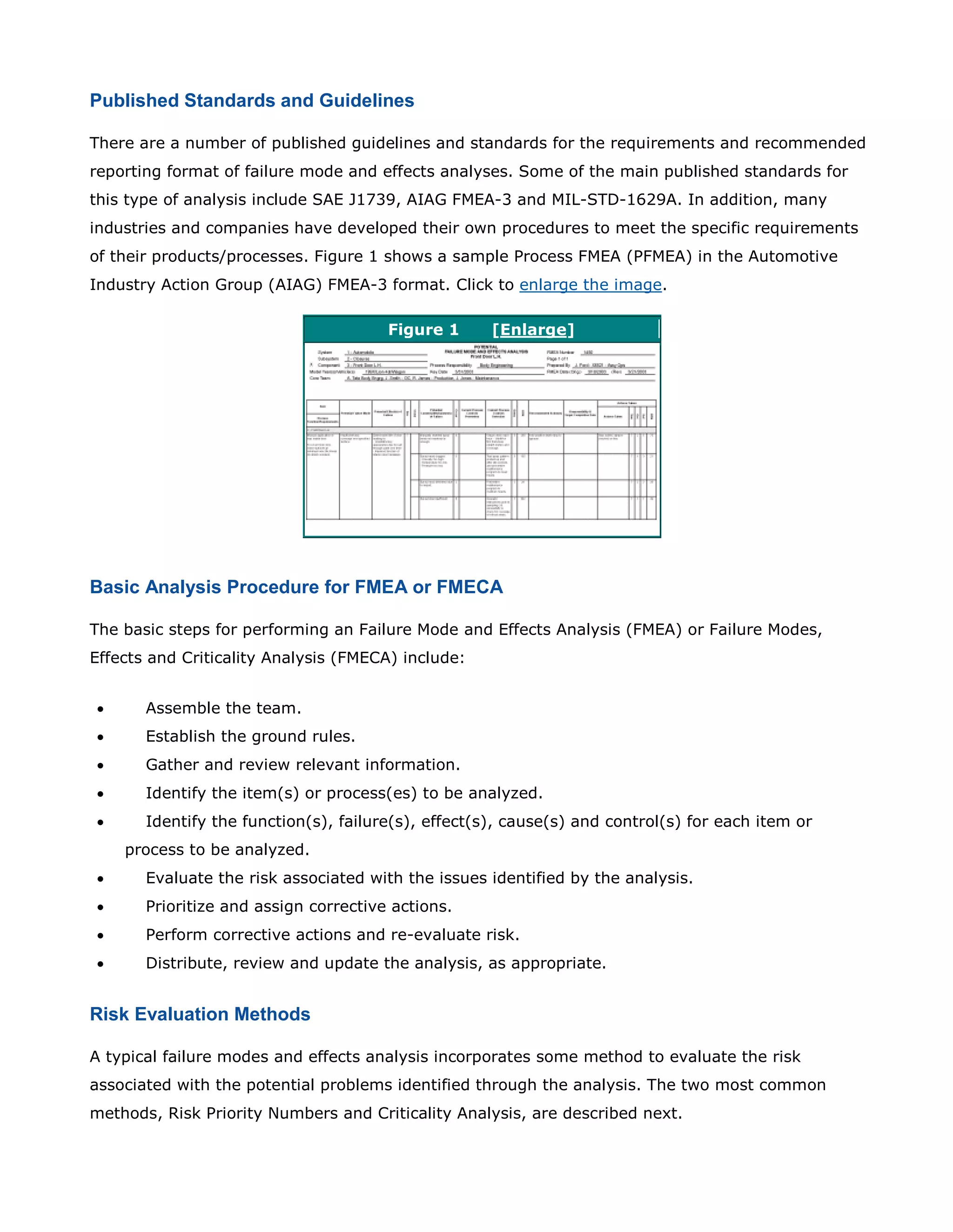 Published Standards and Guidelines
There are a number of published guidelines and standards for the requirements and recommended
reporting format of failure mode and effects analyses. Some of the main published standards for
this type of analysis include SAE J1739, AIAG FMEA-3 and MIL-STD-1629A. In addition, many
industries and companies have developed their own procedures to meet the specific requirements
of their products/processes. Figure 1 shows a sample Process FMEA (PFMEA) in the Automotive
Industry Action Group (AIAG) FMEA-3 format. Click to enlarge the image.
Figure 1 [Enlarge]
Basic Analysis Procedure for FMEA or FMECA
The basic steps for performing an Failure Mode and Effects Analysis (FMEA) or Failure Modes,
Effects and Criticality Analysis (FMECA) include:
• Assemble the team.
• Establish the ground rules.
• Gather and review relevant information.
• Identify the item(s) or process(es) to be analyzed.
• Identify the function(s), failure(s), effect(s), cause(s) and control(s) for each item or
process to be analyzed.
• Evaluate the risk associated with the issues identified by the analysis.
• Prioritize and assign corrective actions.
• Perform corrective actions and re-evaluate risk.
• Distribute, review and update the analysis, as appropriate.
Risk Evaluation Methods
A typical failure modes and effects analysis incorporates some method to evaluate the risk
associated with the potential problems identified through the analysis. The two most common
methods, Risk Priority Numbers and Criticality Analysis, are described next.
 