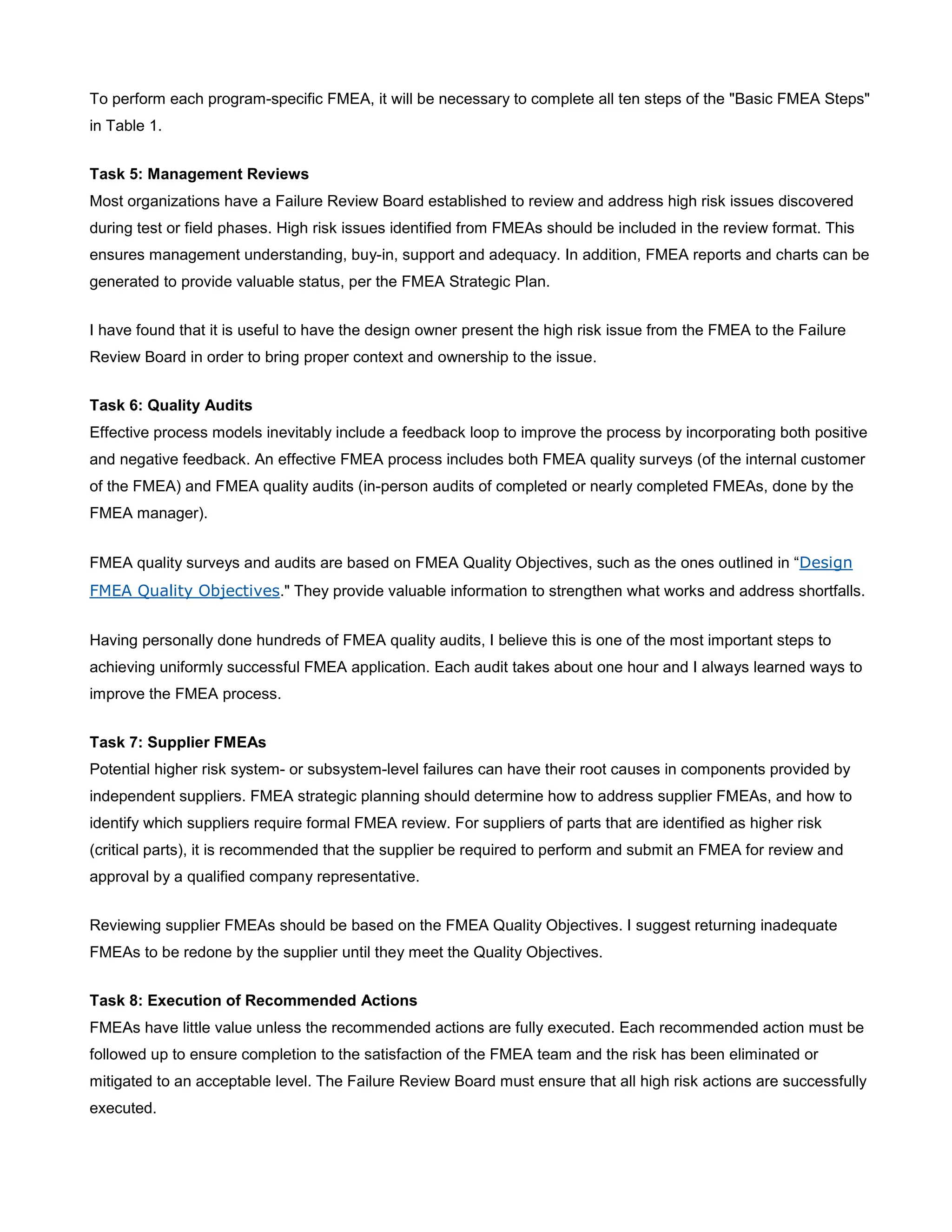 To perform each program-specific FMEA, it will be necessary to complete all ten steps of the "Basic FMEA Steps"
in Table 1.
Task 5: Management Reviews
Most organizations have a Failure Review Board established to review and address high risk issues discovered
during test or field phases. High risk issues identified from FMEAs should be included in the review format. This
ensures management understanding, buy-in, support and adequacy. In addition, FMEA reports and charts can be
generated to provide valuable status, per the FMEA Strategic Plan.
I have found that it is useful to have the design owner present the high risk issue from the FMEA to the Failure
Review Board in order to bring proper context and ownership to the issue.
Task 6: Quality Audits
Effective process models inevitably include a feedback loop to improve the process by incorporating both positive
and negative feedback. An effective FMEA process includes both FMEA quality surveys (of the internal customer
of the FMEA) and FMEA quality audits (in-person audits of completed or nearly completed FMEAs, done by the
FMEA manager).
FMEA quality surveys and audits are based on FMEA Quality Objectives, such as the ones outlined in “Design
FMEA Quality Objectives." They provide valuable information to strengthen what works and address shortfalls.
Having personally done hundreds of FMEA quality audits, I believe this is one of the most important steps to
achieving uniformly successful FMEA application. Each audit takes about one hour and I always learned ways to
improve the FMEA process.
Task 7: Supplier FMEAs
Potential higher risk system- or subsystem-level failures can have their root causes in components provided by
independent suppliers. FMEA strategic planning should determine how to address supplier FMEAs, and how to
identify which suppliers require formal FMEA review. For suppliers of parts that are identified as higher risk
(critical parts), it is recommended that the supplier be required to perform and submit an FMEA for review and
approval by a qualified company representative.
Reviewing supplier FMEAs should be based on the FMEA Quality Objectives. I suggest returning inadequate
FMEAs to be redone by the supplier until they meet the Quality Objectives.
Task 8: Execution of Recommended Actions
FMEAs have little value unless the recommended actions are fully executed. Each recommended action must be
followed up to ensure completion to the satisfaction of the FMEA team and the risk has been eliminated or
mitigated to an acceptable level. The Failure Review Board must ensure that all high risk actions are successfully
executed.
 